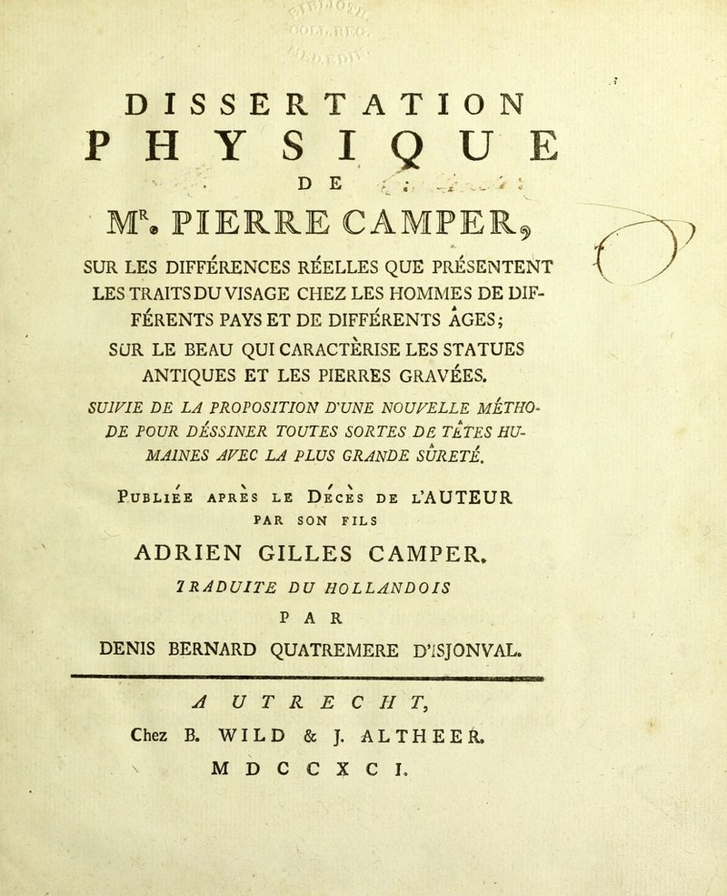 DISSERTATION PHYSIQUE • . D E é ■ M% PIERRE CAMPER^ SUR LES DIFFÉRENCES RÉELLES QUE PRÉSENTEî^T LES TRAITS DU VISAGE CHEZ LES HOMMES DE DIF- FÉRENTS PAYS ET DE DIFFÉRENTS AGES; SUR LE BEAU QUI CARACTERISE LES STATUES ANTIQUES ET LES PIERRES GRAVÉES. SUIVIE DE LA PROPOSITION D'UNE NOUVELLE METHO- DE POUR DÉSSINER TOUTES SORTES DE TETES HU- MAINES AVEC LA PLUS GRANDE SURETE. PUBLIEE APRES LE DÉcÈs DE l’AUTEUR PAR SON FILS ADRIEN GILLES CAMPER. IRADUITE DU HOLLANDOIS PAR DENIS BERNARD QUATREMERE D’ISJONVAL. U T R E C H T, Chez B. WILD & J. AL THE ER.
