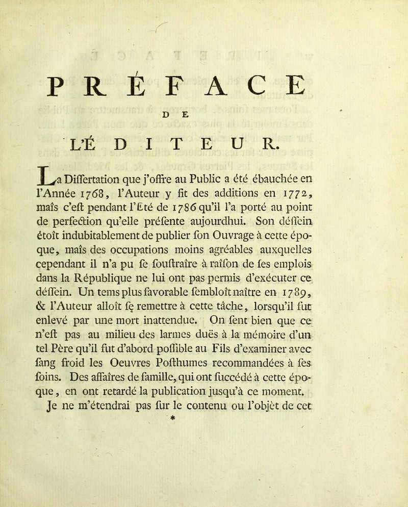 PRÉFACE D E L’É D I T E U R. T va Diflertation que j’ofîre au Public a été ébauchée en l’Année 1768, l’Auteur y fit des additions en 1772, maïs c’efl: pendant F Été de 1786 qu’il l’a porté au point de perfe(5tion qu’elle préfente aujourdhui. Son défiein étoît indubitablement de publier fon Ouvrage à cette épo- que, maïs des occupations moins agréables auxquelles cependant il n’a pu fe fouftraïre à raïfon de les emplois dans la République ne lui ont pas permis d’exécuter ce défiein. Un tems plus favorable fembloït naître en 17 89, & l’Auteur alloït fe remettre à cette tâche, lorsqu’il fut enlevé par une mort inattendue. On fent bien que ce n’efl: pas au milieu des larmes dues à la mémoire d’un tel Père qu’il fut d’abord pofiible au Fils d’examiner avec fang froid les Oeuvres Pofthumes recommandées à fes. foins. Des affaires de famille, qui ont fuccédé à cette épo> que, en ont retardé la publication jusqu’à ce moment. Je ne m’étendrai pas fur le contenu ou l’objèt de cet