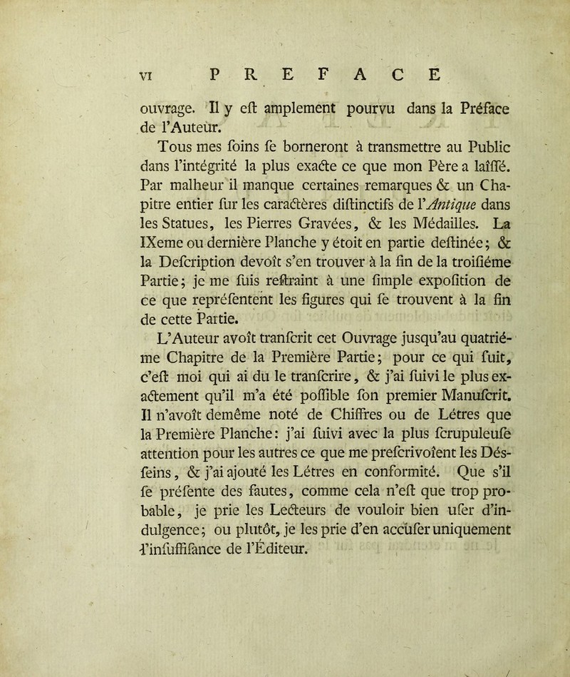 “1 VI PREFACE ) ouvrage. Il y eft amplement pourvu dans la Préface de l’Auteùr. Tous mes foins fe borneront à transmettre au Public dans l’intégrité la plus exaéte ce que mon Père a laîffé. Par malheur il manque certaines remarques & un Cha- pitre entier fur les caraétères diftinctifs de VAntique dans les Statues, les Pierres Gravées, & les Médailles. La IXeme ou dernière Planche y étoit en partie deftinée ; & la Defcription devoît s’en trouver à la fin de la troifiéme Partie; je me fuis reftraint à une fimple expofîtion de ce que repréfenteht les figures qui fe trouvent à la fin de cette Partie. L’Auteur avoît tranfcrit cet Ouvrage jusqu’au quatriè- me Chapitre de la Première Partie; pour ce qui fuit, c’efl moi qui ai du le tranfcrire, & j’ai fuivi le plus ex- aétement qu’il m’a été poflible fon premier Manufcrit. Il n’avoît demême noté de Chiffres ou de Létres que la Première Planche : j’ai fuivi avec la plus fcrupuleufè attention pour les autres ce que me prefcrivoîent les Dés- feins, & j’ai ajouté les Létres en conformité. Que s’il fe préfente des fautes, comme cela n’efi: que trop pro- bable, je prie les Leéleurs de vouloir bien ufer d’in- dulgence; ou plutôt, je les prie d’en accüfer uniquement Tinfuffirance de l’Éditeur.