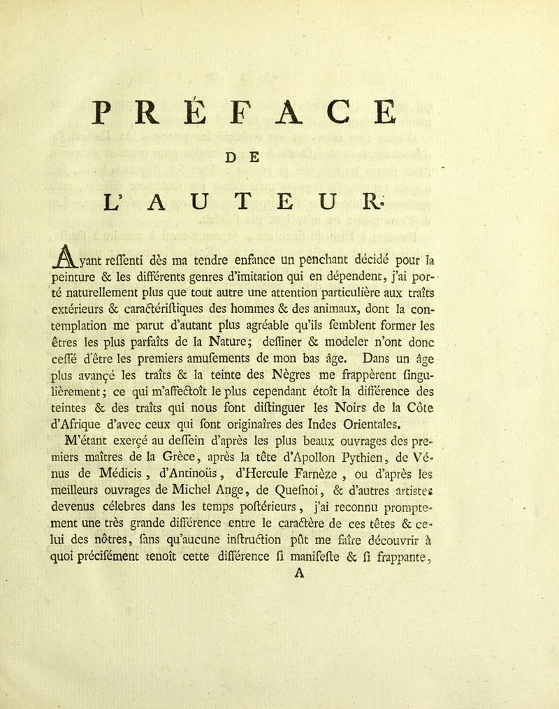 / PRÉFACE D E L’ A U T E U R- ^^^yant reflenti dès ma tendre enfance un penchant décidé pour h peinture & les différents genres d’imitation qui en dépendent, j’ai por-- té naturellement plus que tout autre une attention particulière aux traits extérieurs & caraétérifliques des hommes & des animaux, dont la con- templation me parut d’autant plus agréable qu’ils femblent former les êtres les plus parfaits de la Nature; defliner & modeler n’ont donc ceffé d etre les premiers amufements de mon bas âge. Dans un âge plus avançé les traits & la teinte des Nègres me frappèrent fingu- lièrement ; ce qui m’affeéloît le plus cependant étoît la différence des teintes & des traîts qui nous font diftinguer les Noirs de la Côte d’Afrique d’avec ceux qui font originaires des Indes Orientales, M ’étant exercé au deffein d’après les plus beaux ouvrages des pre- miers maîtres de la Grèce, après la tête d’Apollon Pythien, de Vé- nus de Médicis, d’Antinous, d’Hercule Farnèze , ou d’après les meilleurs ouvrages de Michel Ange, de Quefnoi, & d’autres artistes devenus célébrés dans les temps poftérieurs, j’ai reconnu prompte- ment une très grande différence entre le caraélère de ces têtes & ce- lui des nôtres, fans qu’aucune inftruclion pût me faire découvrir h quoi précifément tenoît cette différence fi manifefte & fi frappante, A