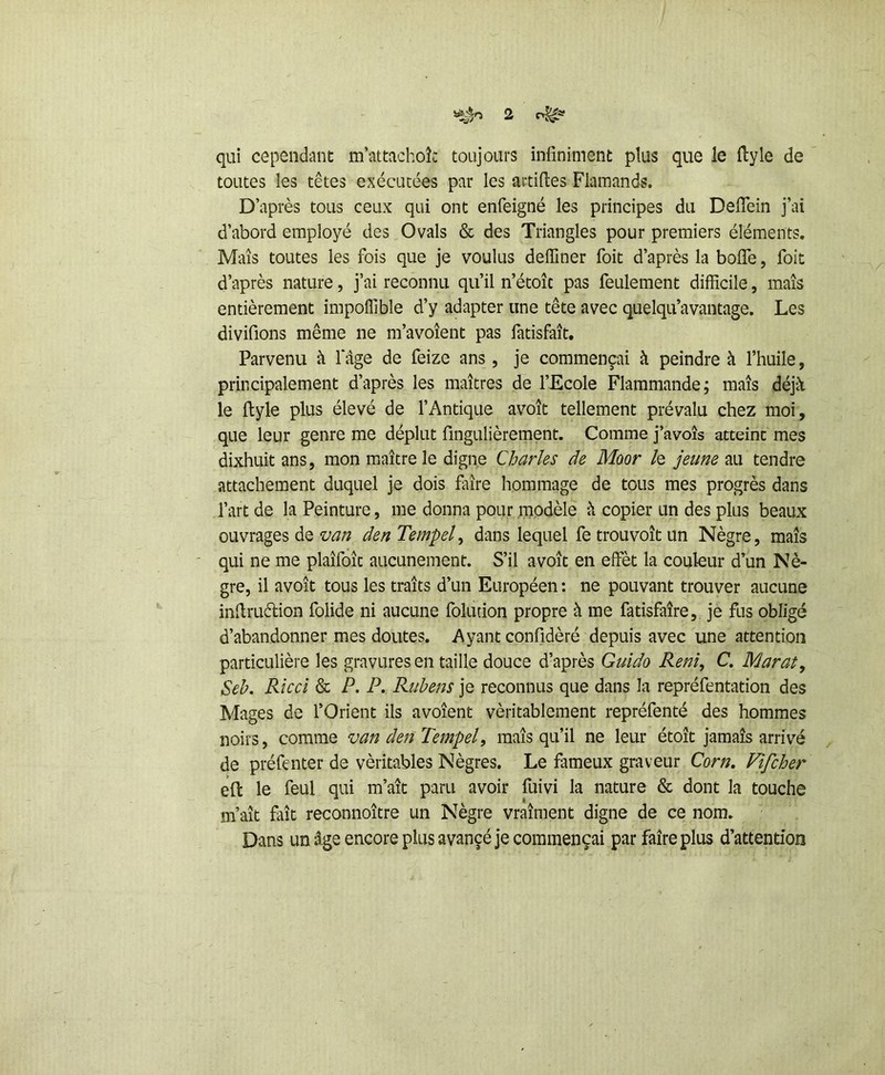 qui cependant m’attachok toujours infiniment plus que le flyle de toutes les têtes exécutées par les artifles Flamands. D’après tous ceux qui ont enfeigné les principes du DefTein j’ai d’abord employé des Ovals & des Triangles pour premiers éléments. Maïs toutes les fois que je voulus deffiner foit d’après la boffe, foit d’après nature, j’ai reconnu qu’il n’étoîc pas feulement difficile, maïs entièrement impoffible d’y adapter une tête avec quelqu’avantage. Les divifions même ne m’avoïent pas fatisfaît. Parvenu à fâge de feize ans , je commençai à peindre à l’huile, principalement d’après les maîtres de l’Ecole Flammande; maïs déjà le flyle plus élevé de l’Antique avoït tellement prévalu chez moi, que leur genre me déplut fingulièrement. Comme j’avoîs atteint mes dixhuit ans, mon maître le digne Charles de Moor /e jeune au tendre attachement duquel je dois faïre hommage de tous mes progrès dans l’art de la Peinture, me donna pour modèle à copier un des plus beaux ouvrages de van den Tempel^ dans lequel fe trouvoît un Nègre, maïs qui ne me plaïfoïc aucunement. S’il avoït en effèt la couleur d’un Nè- gre, il avoït tous les traïts d’un Européen : ne pouvant trouver aucune inflruélion folide ni aucune folution propre à me fatisfaîre, je fus obligé d’abandonner mes doutes. Ayant confidèré depuis avec une attention particulière les gravures en taille douce d’après Guido Renî, C, Marat, Seb. Ricci & P. P. Rubens je reconnus que dans la repréfentation des Mages de l’Orient ils avoîent véritablement repréfenté des hommes noirs, comme van den Tempel, maïs qu’il ne leur étoît jamais arrivé de préfenter de véritables Nègres. Le fameux graveur Corn, Vifcher eft le feul qui m’aît paru avoir fuivi la nature & dont la touche m’aït faït reconnoïtre un Nègre vraiment digne de ce nom. Dans un âge encore plus avançé je commençai par faire plus d’attention