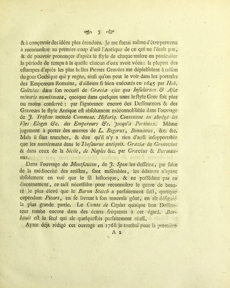 & concevoir des idées plus étendues. Je me flattai même d’être parvenu i\ reconnoître au premier coup d’œil l’Antique de ce qui ne l’étoît pas, & de pouvoir prononcer d’après le flyle de chaque maître en particulier la période de temps à la quelle chactm d’eux avoit vécu ; la plupart des eftampes d’après les plus btlles Pierres Gravées me déplaîfoîent àraîfon du goût Gothique qui y régné, ainfi qu’on peut le voir dans les portraits des Empereurs Romains, d’ailleurs fi bien exécutés en 1645 par Huh, Goltzius dans fon recueil de Grcecîæ ejus que Infularum & Jfia mnorîs numismata^ quoique dans quelques unes leftyleGrec Toit plus ou moins confervé : par l’ignorance encore des Deffinateurs & des Graveurs le flyle Antique efl abfolument méconnoîflable dans l’ouvrage de J, Triflan intitulé Comment. Hïjîorîq. Contenant en abrégé les Vies Eloges &c, des Empereurs &c. ''Jusqiià Pertinax. Même jugement à porter des œuvres de L. Begerus^ Bonnanus ^ &c. &c. Maïs il faut trancher, & dire qu’il n’y a rien d’auffi infiippoitable que les numismata dans le lhefaurus anüquit. Græclæ de Gronovius & dans ceux de la Sicile de Naples Slq. par Grcevius & Burman- nus. ■ . X Dans l’ouvrage de Montfaucon ^ de J. Spon Xts deffeins, par fuite de la médiocrité des artifles, font miférables, les éditeurs n’ayant abfolument en vuë que le fil hiflorique, & ne poffédant pas ce discernement, ce taél néceffaîre pour reconnoître le genre de beau- té le plus élevé que le Baron Stosch a parfaitement faifi, quoique cependant Picart, en fe livrant à fon mauvais gôut, en ait défiguré la plus grande partie. Le Comte de Caylus quoique bon Deiïina- teur tombe encore dans des écarts fréquents à cet égard. Bar- hault efl le feul qui ait quelquefois parfaitement réuffi. Ayant déjà rédigé cet ouvrage en 1768 je tombai pour la première A 2