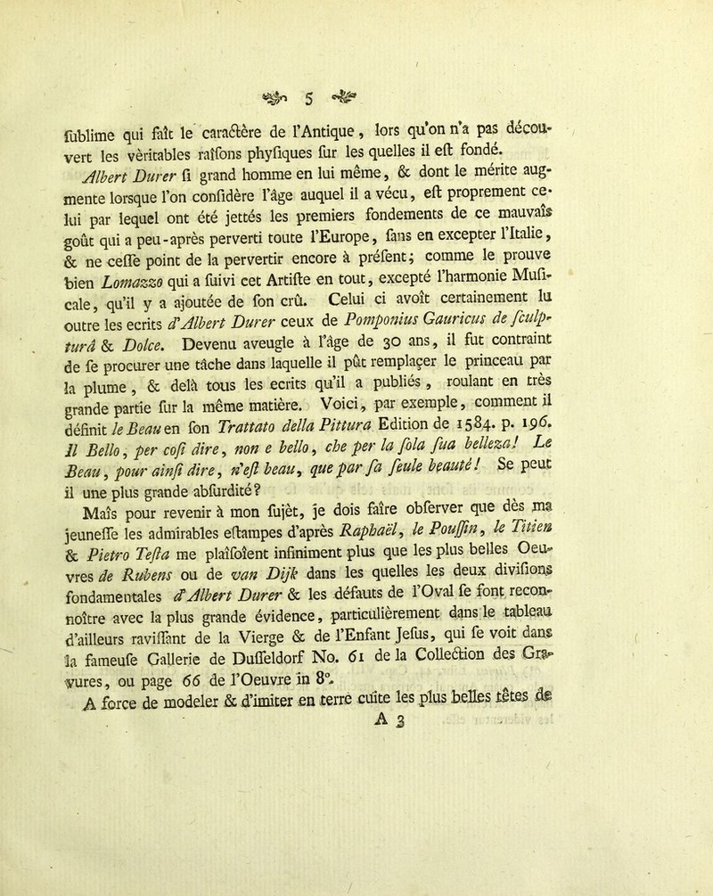 5 ^ fublime qui fait le caraélère de l’Antique, lors qu’on n a pas décou* vert les véritables raîfons phyüques fur les quelles il eft fonde. Jlbert Durer fi grand homme en lui même, & dont le mérite aug- mente lorsque l’on confidère l’âge auquel il a vécu, eft proprement ce* lui par lequel ont été jettés les premiers fondements de ce mauvais goût qui a peu-après perverti toute l’Europe, fans en excepter 1 Italie, & ne cefle point de la pervertir encore à prefent; comme le prouve bien Lotnazzo qui a fuivi cet Artifte en tout, excepte 1 harmonie Muû- cale, qu’il y a ajoutée de fon crû. Celui ci avoit certainement lu outre les écrits d'’Albert Durer ceux de Pomponius Gauricus de fculp^ turâ & Dolce, Devenu aveugle à fâge de 30 ans, il fut contraint de fe procLirer une tâche dans laquelle il pût remplaçer le princeau par la plume, & delà tous les écrits qu’il a publiés, roulant en très grande partie fur la même matière. Voici, par exemple, comment il définiten fon Trattato délia Pittura Edition de 15S4. p. i9<5. il Bello, per cofî dire, non e bello, che per la fila fua belleza! Le Beau ^ pour aînjï dire, n'ejî beau, que par fa fiule beauté I Se peut il une plus grande abfurdité? Maïs pour revenir à mon fujèt, je dois faire obferver que dès ms jeuneffe les admirables etlampes d’après Raphaël, le Pouffin, le Tîtien & Pietro Tefla me plaîfoîent infiniment plus que les plus belles Geu-^ vres de Rubens ou de van Dijk dans les quelles les deux divifions fondamentales dtAlbert Durer & les defauts de 1 Oval fe font, recon- noître avec la plus grande évidence, particulièrement dans le tableau d’ailleurs raviffant de la Vierge & de l’Enfant Jefus, qui fe voit dans la fameufe Gallerie de Duffeldorf No. 61 delà CoUeaion des Gw- vures, ou page 66 de l’Oeuvre in ^ A force de modeler .& d’imiter en terre cuite les plus belles tete^ di -A3 /