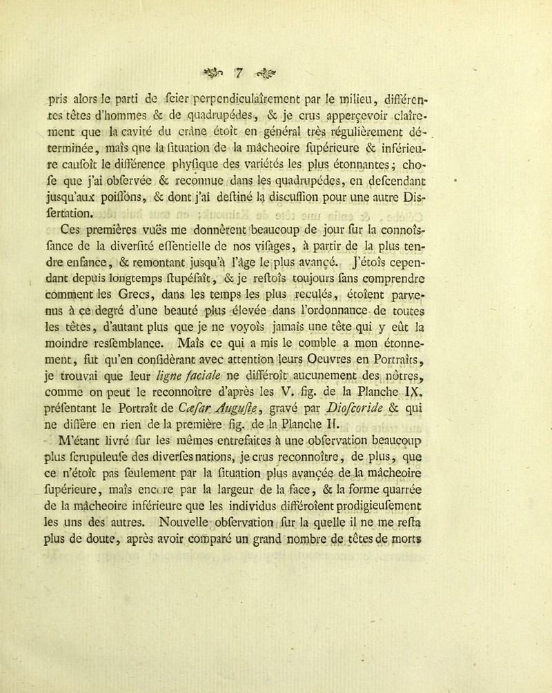 pris alors le parti de fcier perpendiculâîrement par le inilieu, difieren- tes tetes d’hommes & de quadrupèdes, & je crus apperçevoir claîre- \ ment que la cavité du crdne étoîc en général très régulièrement dé- terminée , maïs qne la fituation de la mâcheoire fupérieure & inférieu- re caufoît le différence phyfique des variétés les plus étonnantes ; cho- fe que j’ai obfervée & reconnue dans les quadrupèdes, en defcendant jusqu’aux poiflbns, & dont j’ai defliné la discuffion pour une autre Dis- fertation. t Ces premières vuës me donnèrent 'beaucoup de jour fur la connoîs- fance de la diverfité effentielle de nos vifages, à partir de la plus ten- dre en&nce, & remontant jusqu’à l’âge le plus avancé. J’étoîs cepen- dant depuis longtemps ftupéfaît, &je reftoîs toujours fans comprendre comment les Grecs, dans les temps les plus reculés, étoîent parve- nus à ce degré d’une beauté plus ^élevée dans l’ordonnance de toutes les têtes, d’autant plus que je ne voyoîs jamais une tête qui y eût la moindre resfemblance. Maïs ce qui a mis le comble a mon étonne- ment , fut qu’en confldèrant avec attention leurs Oeuvres en Portraits, je trouvai que leur ligf^e faciale ne différoït' aucunement des nôtres, comme on peut le reconnoïtre d’après les V. fig. de la Planche IX. préfentant le Portrait de Cæfar Augujîe^ gravé Dîofcoride qui ne diffère en rien de la première fig. de la Planche II. M’étant livré fur les mêmes entrefaites à une obfervation beaucoup plus fcrupuleufe des diverfesnations, je crus reconnoïtre, de plus, que ce n’étoïc pas feulement par la fituation plus avançée de la mâcheoire fupérieure, maïs encore par la largeur de la face, & la forme quarrée de la mâcheoire inférieure que les individus différoîent prodigieufement les uns des autres. Nouvelle obfervation fur la quelle il ne me refia plus de doute, après avoir comparé un grand nombre de têtes de morts