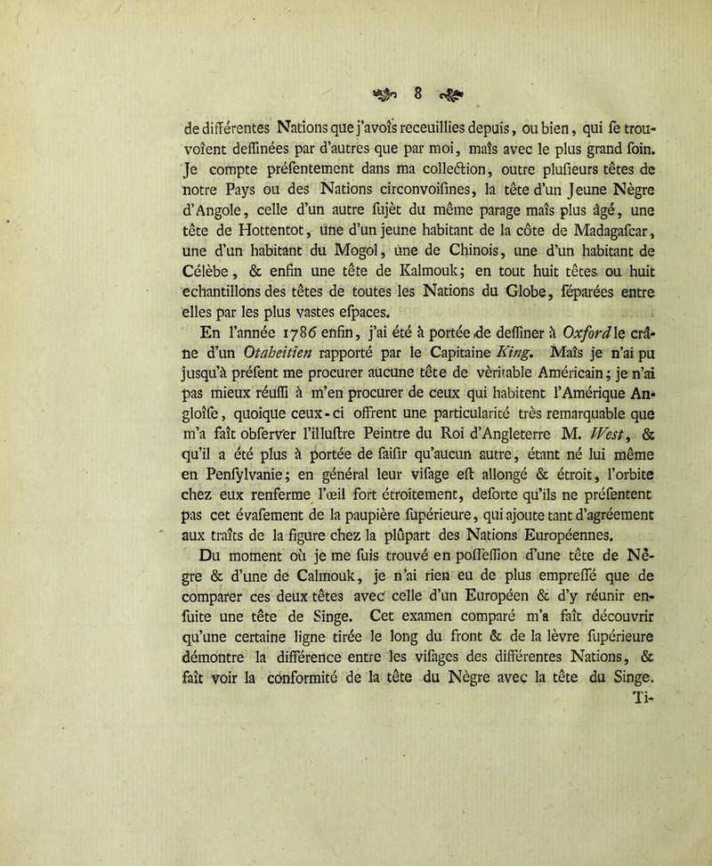 de différentes Nations que j’avofsreceuillies depuis, ou bien, qui fetrou- voîent deffinées par d’autres que par moi, mais avec le plus grand foin, ■Je compte préfentement dans ma colleélion, outre plufieurs têtes de notre Pays ou des Nations circonvoifmes, la tête d’un Jeune Nègre d’Angole, celle d’un autre fujèt du même parage maïs plus âgé, une tête de Hottentot, une d’un jeune habitant de la côte de Madagafcar, une d’un habitant du Mogol, une de Chinois, une d’un habitant de Célèbe, & enfin une tête de Kalmouk; en tout huit têtes ou huit échantillons des têtes de toutes les Nations du Globe, réparées entre elles par les plus vastes efpaces. En l’année lÿSô enfin, j’ai été à portée .de deffiner h Oxford\q crâ- ne d’un Otaheitîen rapporté par le Capitaine King. Maïs je n’ai pu jusqu’à préfent me procurer aucune tête de véritable Américain; je n’ai pas mieux réuffi à m’en procurer de ceux qui habitent l’Amérique An* gloîfe, quoique ceux • ci offrent une particularité très remarquable que m’a fait obferver l’illuftre Peintre du Roi d’Angleterre M. West^ & qu’il a été plus à portée de faifir qu’aucun autre, étant né lui même en Penfylvanie; en général leur vifage efl allongé & étroit, l’orbite chez eux renferme^ l’œil fort étroitement, deforte qu’ils ne préfentent pas cet évafement de la paupière fupérieure, qui ajoute tant d’agréement aux traits de la figure chez la plupart des Nations Européennes. Du moment où je me fuis trouvé en pofleffion d’une tête de Nè- gre & d’une de Calmouk, je n’ai rien eu de plus empreffé que de comparer ces deux têtes avec celle d’un Européen & d’y réunir en- fuite une tête de Singe. Cet examen comparé m’a fait découvrir qu’une certaine ligne tirée le long du front & de la lèvre fupérieure démontre la différence entre les vifages des différentes Nations, & fait voir la conformité de la tête du Nègre avec la tête du Singe. Ti- ■ t.