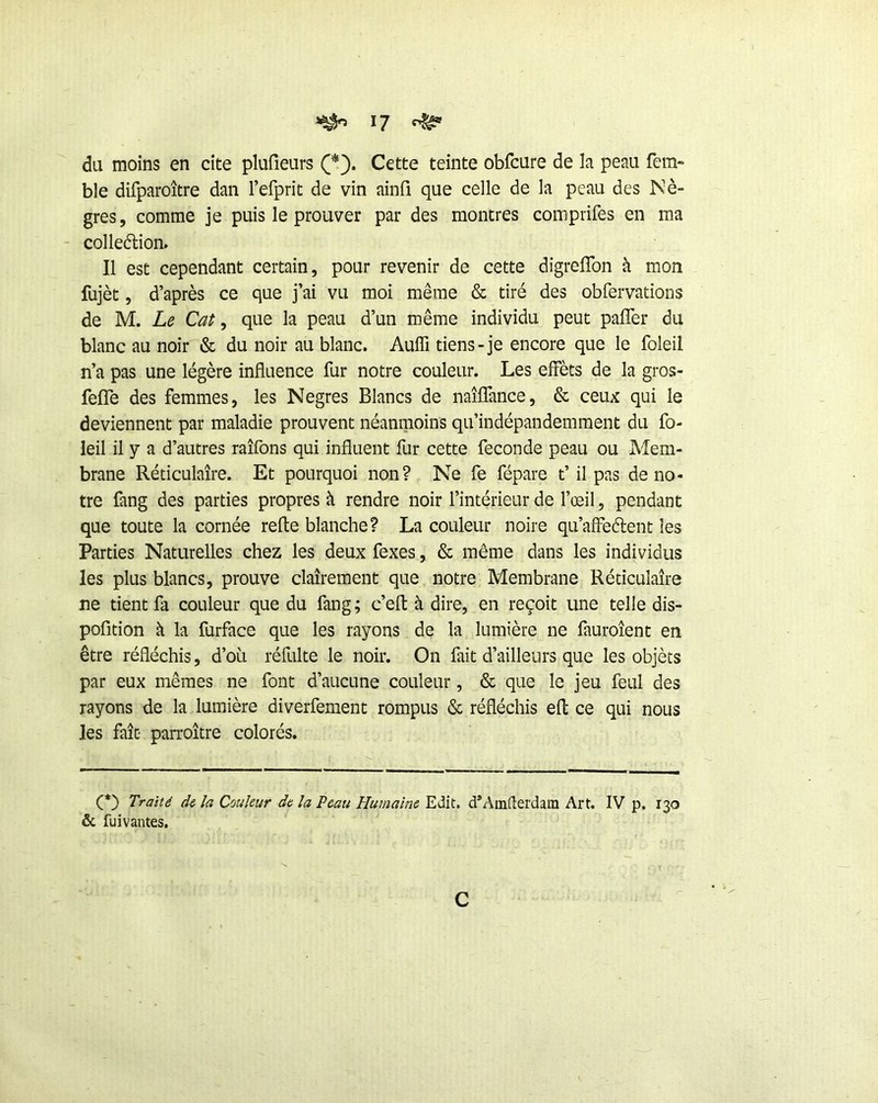 du moins en cite plufieurs Cette teinte obfcure de la peau fera- ble difparoître dan refprit de vin ainfi que celle de la peau des Nè- gres, comme je puis le prouver par des montres comprifes en ma - colledlion» Il est cependant certain, pour revenir de cette dîgreflbn à mon fujèt, d’après ce que j’ai vu moi même & tiré des obfervations de M. Le Cat, que la peau d’un même individu peut pafler du blanc au noir & du noir au blanc. Auffi tiens-je encore que le foleil n’a pas une légère influence fur notre couleur. Les effèts de la gros- fefîe des femmes, les Negres Blancs de naîffance, & ceux qui le deviennent par maladie prouvent néanmoins qu’indépandemraent du fo- leil il y a d’autres raîfons qui influent fur cette fécondé peau ou Mem- brane Réticulaire. Et pourquoi non? Ne fe fépare t’il pas de no- tre fang des parties propres à rendre noir l’intérieur de l’œil, pendant que toute la cornée refte blanche? La couleur noire qu’affeélent les Parties Naturelles chez les deux fexes, & même dans les individus les plus blancs, prouve clairement que notre Membrane Réticulaire ne tient fa couleur que du fang ; c’eft à dire, en reçoit une telle dis- pofition à la furface que les rayons de la lumière ne fauroîent en être réfléchis, d’où réfulte le noir. On fait d’ailleurs que les objets par eux mêmes ne font d’aucune couleur, & que le jeu feul des rayons de la lumière diverfement rompus & réfléchis eft ce qui nous les fait- parroître colorés. Traité de la Couleur de la Peau Plumaîne Edit. d*Amilerdam Art. IV p. 130 & fuivantes. c