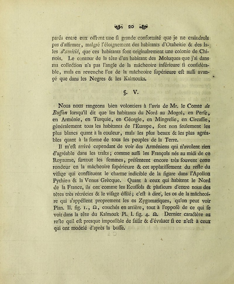 parés entre eux offrent une fi grande conformité que je ne craindroîs pas d’affirmer, malgré l’éloignement des habitants d’Otaheitie & des Is- les d'amitié^ que ces habitants font originairement une colonie de Chi- nois. Le contour de la tête d’un habitant des Moluques que j’ai dans ma colleélion n’a pas l’angle de la mâcheoire inférieure fi confidèra- ble, maïs en revenche l’os de la mâcheoire fupérieure eft auffi avan- çé que dans les Negres & les Kaimouks. §. V. Nous nous rangeons bien volontiers à l’avis de Mr. le Comte de Buffon lorsqu’il dit que les habitants du Nord au Mogol, en Perfe, en Arménie, en Turquie, en Géorgie, en Mingrelie, en Circaffie, généralement tous les habitants de l’Europe, font non feulement les plus blancs quant à la couleur, maïs les plus beaux & les plus agréa- bles quant à la forme de tous les peuples de la Terre. Il m’efl arrivé cependant de voir des Arméniens qni n’avoîent rien d’agréable dans les traïts ; comme auffi les François nés au midi de ce Royaume, furtout les femmes, préfentent encore très fouvent cette rondeur en la mâcheoire fupérieure & cet applatiffement du refte du vifage qui conflituent le charme indicible de la figure dans l’Apollon Pythien & la Venus Grècque. Quant à ceux qui habitent le Nord de la France, ils ont comme les EcolToîs & plufîeurs d’entre nous des têtes très rétrécies & le vifage éffilé ; c’efl: à dire’, les os de la mâcheoi- re qui s’appéllent proprement les os Zygomatiques, qu’on peut voir Plan. II. fig. I., fi, couchés en arrière, tout à l’oppofé de ce qui fe voit dans la tête du Kalmouk PL, I. fig. 4. Ü. Dernier caraélère au refte quil eft presque imposfible de faifir & d’évaluer fi ce n’efl: à ceux qui ont modelé d’après la bolTe.