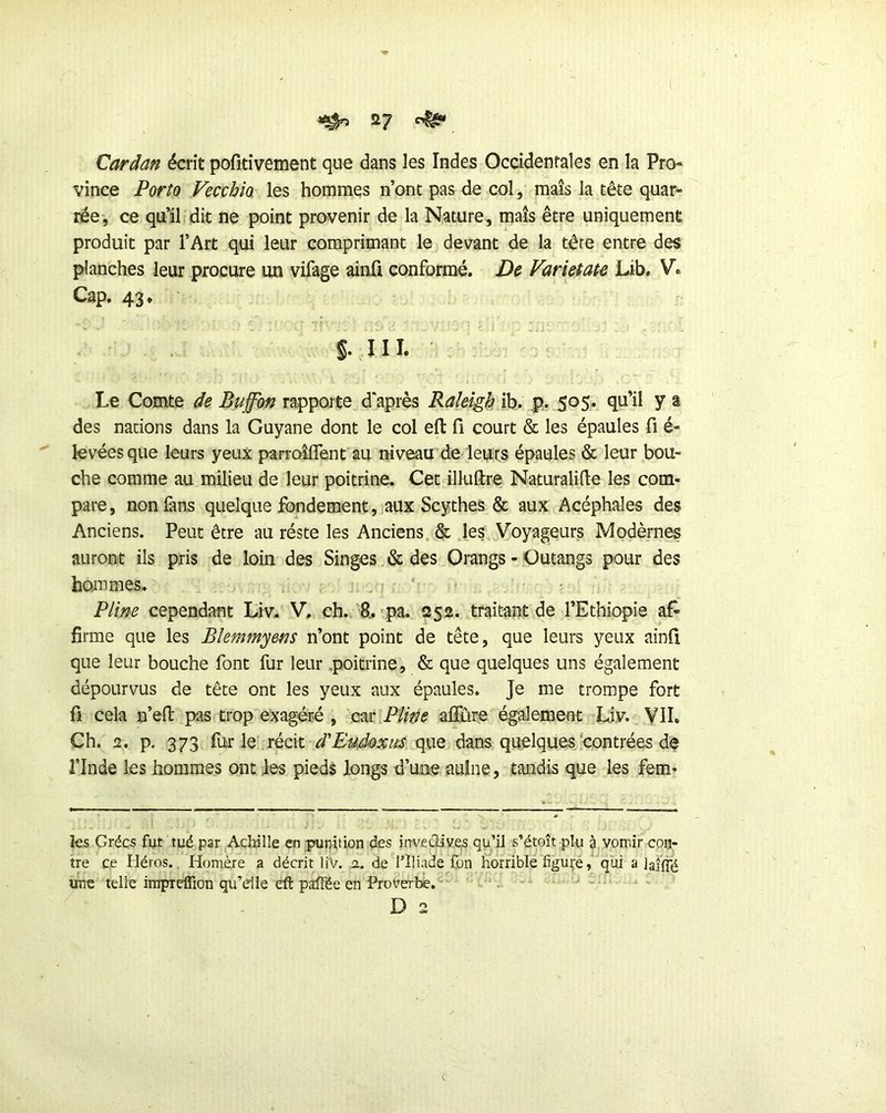 ^ ^7 ^ Cardan écrit pofîtîvement que dans les Indes Occidentales en la Pro- vince Porto Vecchio les hommes n’ont pas de col, maïs la tête quar- rée, ce qu’il dit ne point provenir de la Nature, maïs être uniquement produit par l’Art qui leur comprimant le devant de la tête entre des planches leur procure un vifage ainfi conformé. De Varieiate Lib. V. Cap. 43. §. III. Le Comte de Buffbn rapporte d'après Raîeîgh ih. 505. qu’il y a des nations dans la Guyane dont le col efl: fi court & les épaules fi é- ^ levées que leurs yeux parroîfiTent au niveau de leurs épaules & leur bou- che comme au milieu de leur poitrine. Cet illuftre Naturalifie les com- pare, nonlàns quelque fondement, aux Scythes & aux Acéphales des Anciens. Peut être au réste les Anciens. & .les Voyageurs Modèrnes auront ils pris de loin des Singes & des Orangs - Outangs pour des hommes. . ' t Pline cependant Liv. V. ch. R. pa. 252. traitant de l’Ethiopie af- firme que les Blemmyens n’ont point de tête, que leurs yeux ainfi que leur bouche font fur leur .poitrine, & que quelques uns également dépourvus de tête ont les yeux aux épaules. Je me trompe fort fi cela n’eft pas trop exagéré , cm,Pline aflïire également Liv. VII. Ch. 2. p. 373 fur le'récit d'Eudoxus que dans quelques'contrées de rinde les hommes ont ies pieds longs d’une aulne, tandis que les fem- ks Grées fut tué par Achâlîe en punition des inveûives qu’il s’étoît plu à|.vorr.ir con- tre ce Héros., Homère a décrit liV. o.. de l’Iliade fon horrible figuré, qui a Jaîffé une telle impreffion qu’elle efl: pafFée en Proverbe. - D 2 <