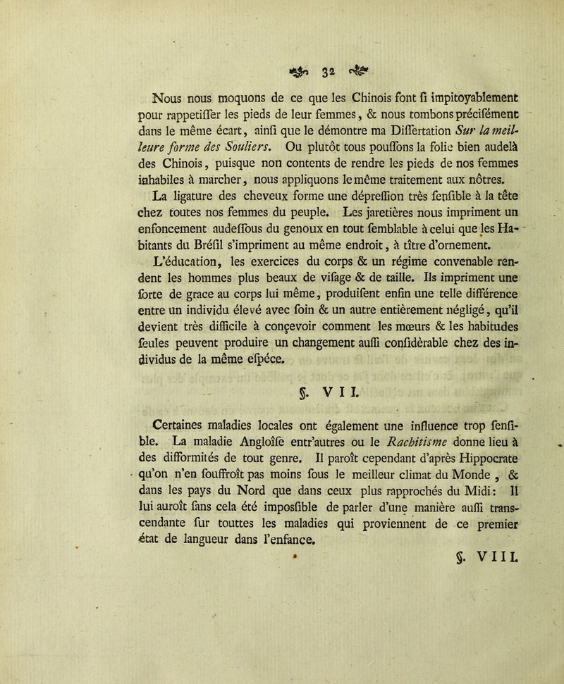 Nous nous moquons de ce que les Chinois font ïî impitoyablement pour rappetifler les pieds de leur femmes, & nous tombons précifément dans le même écart, ainfi que le démontre ma Diflertation Sur la meil- leure forme des Souliers, Ou plutôt tous pouffons la folie bien audelà des Chinois, puisque non contents de rendre les pieds de nos femmes inhabiles à marcher, nous appliquons le même traitement aux nôtres. La ligature des cheveux forme une dépreffion très fenüble à la tête chez toutes nos femmes du peuple. Les jaretières nous impriment un enfoncement audeffous du genoux en tout femblable à celui que les Ha- bitants du Bréfil s’impriment au même endroit, à titre d’ornement. L’éducation, les exercices du corps & un régime convenable ren- dent les hommes plus beaux de vifage & de taille. Ils impriment une forte de grâce au corps lui même, produifent enfin une telle différence entre un individu élevé avec foin & un autre entièrement négligé, qu’il devient très difficile à concevoir comment les mœurs & les habitudes feules peuvent produire un changement auffi confîdèrable chez des in- dividus de la même efpéce^ §. VII. Certaines maladies locales ont également une influence trop fenfi- ble. La maladie Angloîfe entr’autres ou le Rachitisme donne lieu à des difformités de tout genre. Il paroît cependant d’après Hippocrate ' qu’on n’en fouffroit pas moins fous le meilleur climat du Monde , & dans les pays du Nord que dans ceux plus rapprochés du Midi : 11 lui auroît fans cela été imposfible de parler d’une manière auffi trans- cendante fur touttes les maladies qui proviennent de ce premier ^tat de langueur dans l’enfance. §. VIII.