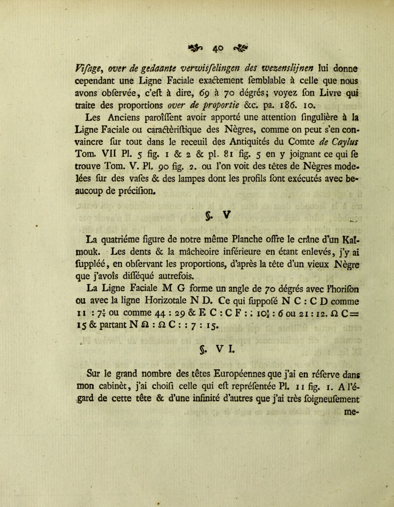 Vîfage, over de gedaante verwîsfelingen des wezenslîjnen lui donne cependant une Ligne Faciale exadlement femblable à celle que nous avons obfervée, c’eft à dire, 69 à 70 dégrés; voyez fon Livre qui traite des proportions over de proportie &c. pa. 18 5. 10. Les Anciens paroîfîent avoir apporté une attention fingulière à la Ligne Faciale ou caraélèriftique des Nègres, comme on peut s’en con- vaincre fur tout dans le receuil des Antiquités du Comte de Caylus Tom. VII PI. 5 fig. I & 2 & pl. 81 fig. 5 en y joignant ce qui fe trouve Tom. V. Pl. 90 fig. 2. ou l’on voit des têtes de Nègres mode- lées fur des vafes & des lampes dont les profils font exécutés avec be- aucoup de précifion, s- V La quatrième figure de notre même Planche offre le crâne d’un Kal- mouk. Les dents & la mâcheoire inférieure en étant enlevés, j’y ai fuppléé, en obfervant les proportions, d’après la tête d’un vieux Nègre que j’avoîs difféqué autrefois. La Ligne Faciale M G forme un angle de 70 dégrés avec Fhorifbn ou avec la ligne Horizotale N D. Ce qui fuppofé N C : C D comme Il : 7î ou comme 44 : 29 & E C ; C F ; ; lOl ; 6 ou 21:12.C = 15 & partant N : n C : ; 7 ; 15. §. V I. Sur le grand nombre des têtes Européennes que j’ai en réferve dans mon cabinèt, j’ai choifi celle qui efl: repréfentée PI, ii fig. i. Al’é- .gard de cette tête & d’une infinité d’autres que j’ai très foigneufement me-
