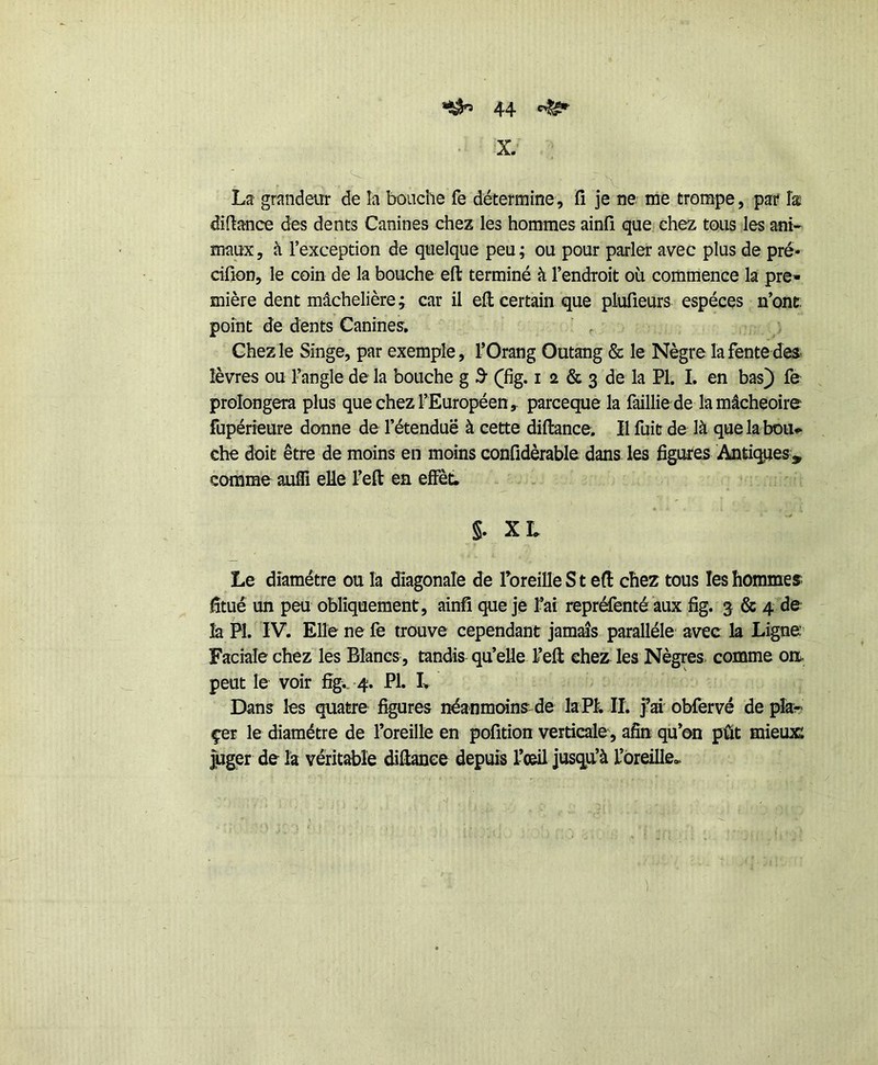 X.' La grandeur de la bouche fe détermine, fi je ne me trompe, par îæ diftanœ des dents Canines chez les hommes ainfi que chez tous les ani- maux 5 à l’exception de quelque peu ; ou pour parler avec plus de pré- ciüon, le coin de la bouche eft terminé à l’endroit où commence la pre- mière dent mâchelière; car il efl: certain que plufieurs espèces n’ontr. point de dents Canines, ‘ , Chez le Singe, par exemple, TOrang Outang & le Nègre la fente des lèvres ou l’angle de la bouche g 3 (fig. i 2 & 3 de la PI. I. en bas) fe prolongera plus que chez l’Européen, parceque la faillie de la mâcheoire fupérieure donne de l’étendue à cette diftance. Il fuit de là quelabou^ che doit être de moins en moins confidèrable dans les figures Antiqjjes, comme auffi elle l’efl: en elFèt. §. X L Le diamètre ou la diagonale de ToreilleS t eft chez tous les hommes fitué un peu obliquement, ainfi que je t’ai repréfenté aux fig. 3 & 4 de là PI. IV. Elle ne fe trouve cependant jamais parallèle avec la Ligne; Faciale chez les Blancs, tandis qu’elle l’eft chez les Nègres comme on. peut le voir fîgv -4. PI. L Dans les quatre figures néanmoins^de laPI. II. fai obfervé de pîa« çer le diamètre de l’oreille en pofition verticale, afin qu’on pût mieux: juger de la véritable difianee depuis l’oeil jusqu’à t’ôreille.