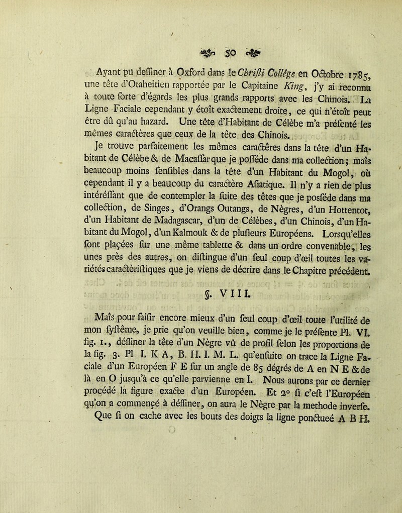 / ^ So ^ Ayant pu denTiiier à Oxford dans leChrîJH Collège en Odobre 1785, une tête d’Otaheitien rapportée par le Capitaine King^ j’y ai leconna à toute forte d’égards les plus grands rapports avec les Chinois. La Ligne Faciale cependant y étoît exaéteinent droite, ce qui n’étoît peut être dû qu’au hazard. Une tête d’Habitant de Célèbe m’a préfenté les mêmes cara(51ères que ceux de la tête des Chinois.. Je trouve parfaitement les mêmes caraétêres dans la tête d’un Ha- bitant de Célèbe & de Macaflàrque je polTéde dans macolledion; maïs beaucoup moins fenfibles dans la tête d’un Habitant du Mogol, oii cependant il y a beaucoup du caradère Afiatique. Il n’y a rien de plus intéréffant que de contempler la fuite des têtes que je posféde dans ma colleélion, de Singes, d’Orangs Outangs, de Nègres, d’un Hottentot, d’un Habitant de Madagascar, d’un de Célèbes, d’un Chinois, d’un Ha- bitant du Mogol, d’un Kalmouk & de plufieurs Européens. Lorsqu’elles font plaçées fur une même tablette & dans un ordre convenable, les unes près des autres, on dillingue d’un feul coup d’œil toutes les va- riétés caraélèriltiques que je viens de décrire dans le Chapitre précédent. §. VIII. Maïs pour faifir encore mieux d’un feul coup d’œil toute l’utilité de mon fyltêrae, je prie qu’on veuille bien, comme je le préfente PI. VI. fig. I., défliner la tête d’un Nègre vû de profil félon les proportions de 3* F K A j B, H. I. M, L. qu’enluite on trace la Ligne Fa- ciale d’un Européen F E fur un angle de 85 dégrés de A en N E &de là en O jusqu’à ce qu’elle parvienne en I. Nous aurons par ce dernier procédé la figure exaéle d’un Européen. Et 2° fi c’efl: l’Européen qu’on a commencé à délTiner, on aura le Nègre par la méthode inverfe. Que fl on cache avec les bouts des doigts la ligne ponétueé A B H.