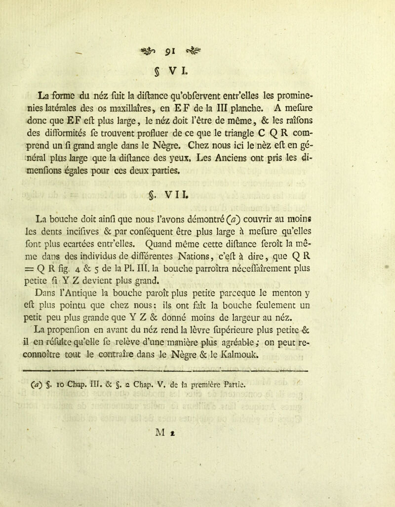 ^ pl § VI. La forme du néz fuit la diflance qu’obfervent entr’elles les promine- nies latérales des os maxillaires, en EF de la III planche. A mefure donc que EF efl: plus large, le néz doit l’être de même, & les raîfons des difformités fe trouvent profluer de ce que le triangle C Q R com- prend un fi grand angle dans le Nègre. Chez nous ici le nèz eft en gé- néral plus large que la diflance des yeux. Les Anciens ont pris les di- menfions égales pour ces deux parties. §. VII. La bouche doit ainfi que nous l’avons démontré (a) couvrir au moins les dents incifives & par conféquent être plus large à mefure qu’elles font plus écartées entr’elles. Quand même cette diflance feroît la mê- me dans des individus de différentes Nations, c’eft à dire, que Q R = Q R fig, 4 & 5 de la Pl. III. la bouche parroîtra néceflaîrement plus petite fi^Y Z devient plus grand. Dans fAntique la bouche paroît plus petite parceque le menton y efl plus pointu que chez nous; ils ont fait la bouche feulement un petit peu plus grande que Y Z & donné moins de largeur au néz. La propenflon en avant du néz rend la lèvre fupérieure plus petite & il en réfuite qu’elle fe relève d’une manière plus agréable ; on peut re- connoître tout le contraire dans le Nègre & le Kalmouk. (a) §. lô Cbap. lîl. & §. a Chap. V, de la première Partie.