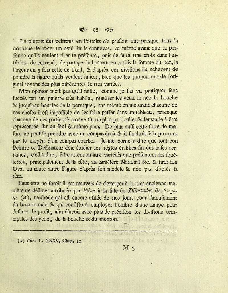 La plupart des peintres en Portaîts d’à prefent ont presque tous la coutume de traçer un oval fur le cannevas, & même avant que la per- fonne qu’ils veulent tirer fe préfente, puis de faire une croix dans l’in- térieur de cet oval, de partager la hauteur en 4 fois la fomme du néz, la largeur en 5 fois celle de fœil, & d’après ces divifions ils achèvent de peindre la figure qu’ils veulent imiter, bien que les proportions de l’ori- ginal foyent des plus différentes & très variées. Mon opinion n’efl pas qu’il faille, comme je l’ai vu pratiquer fans fuccès par un peintre très habile, mefurer les yeux le néz la bouche & jusqu’aux boucles de la perruque, car même en mefurant chacune de ces chofes il efi: impoffible de les faire paffer dans un tableau, parceque chacune de ces parties fe trouve fur un plan particulier & demande à être représentée fur un feul & même plan. De plus auffi cette forte de me- fure ne peut fe prendre avec un compas droit & il faudroît fe la procurer par le moyen d’un compas courbe. Je me borne à dire que tout bon Peintre ou Déffinateur doit étudier les régies établies fur des bafes cer- taines, c’eftà dire, faire attention aux variétés que préfentent les fqué- lettes, principalement de la tête, au caraflêre National &c. & tirer fon Oval ou toute autre Figure d’après fon modèle & non pas d’après fa tête. Peut être ne feroit il pas mauvais de s’exerçer à la très ancienne ma- nière de déffiner attribuée par Pli/je à la fille de Dihutades de m (a')i méthode qui eft encore ufitée de nos jours pour l’amufement du beau monde & qui confifle à employer l’ombre d’une lampe pour déffmer le profil, afin d’avoir avec plus de précifion les divifions prin- cipales des yeux, de la bouche & du menton. (æ) P/ifie L. XXXV. Chap. 12.