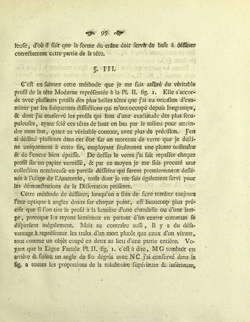 îeufé', d’ôù iî fiiit qtie la forme du crâne doit fervh-de bafe à deffiner correélement cette partie, de la tête. §; ni. G’eft en fuivant-cette méthode que je me fliis asfûré du véritable profil de la tête Moderne repréfentée à la PI. II. fig. i. Elle s’accor- de avec plufîeurs profils dés plus belles têtes qne j’ai eu occafion d’exa- miner par les fréquentes difTeélions qui m’ont occupé depuis longtemps , & dont j’ai confervé les profils qui font d’une exactitude des plus feru- puleufes, ayant fcié ces têtes de haut en bas par le milieu pour attein- dre mon but, quant au véritable contour, avec plus de précifion. J’en ai déflîné plufîeurs dans cet état fur un morceau de verre que je defti- ne uniquement à cette fin, employant feulement une plume ordinaire & de l’enere bien épaîffe. Dedeffus le verre j^ai fait repaffer chaque profil für un papier vernifTé, & par ce moyen je me fuis- procuré une colleétion nombreufe en pareils déffeins qui furent premièrement defti- nés à l’üfage de l’Anatomie, maîs'dont je me fuis également fervi pour les démonflrations' de la Diflèrtation préfente. Cette méthode dedéffiner, lorsqu’on a foin de faire tomber toujours Taxe optique à angles droits flir chaque point , efl; beaucoup plus pré- cife que fi l’on tire le profil à la lumière d’une chandelle ou d’une lam- pe , pareeque les rayons lumineux en partant d’ûn centre commun fe difperfent inégalement. Mais au contraire auffi , Il y a du défà> vantage.à.repréfenter les traits d’un mort plutôt que ceux d’un vivant,, tout comme un objèt coupé en deux au heu d’une partie entière. Vo- yant que la Ligne Faciale PI. II. fig. i. c’efl: à dire, MG tomboit en arrière & faifoîc un angle de 8o degrés avec NC j’ai confervé dans la fig. 2 toutes les proportions de la mâcheoire Tupériaire & inférieure^.
