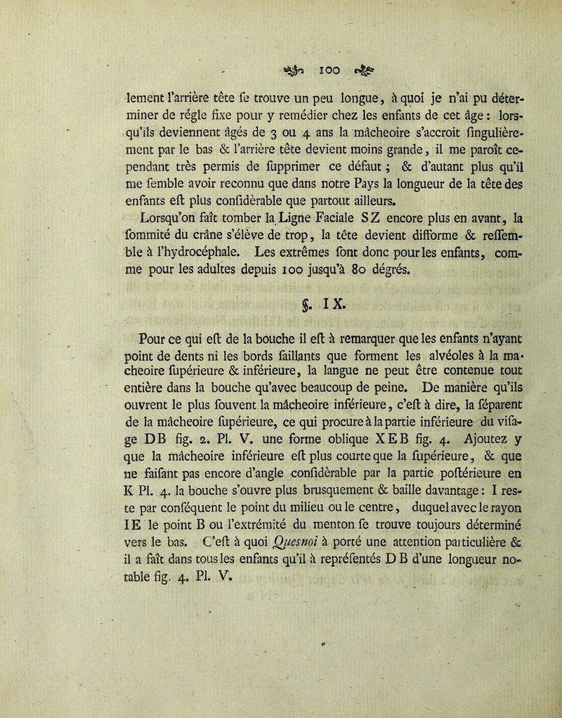 lement l’arrière tête le trouve un peu longue, à quoi je n’ai pu déter- miner de régie fixe pour y remédier chez les enfants de cet âge : lors- qu’ils deviennent âgés de 3 ou 4 ans la mâcheoire s’accroît fingulière- ment par le bas & l’arrière tête devient moins grande, il me paroît ce- pendant très permis de fupprimer ce défaut ; & d’autant plus qu’il me femble avoir reconnu que dans notre Pays la longueur de la tête des enfants ell plus confidèrable que partout ailleurs. Lorsqu’on fait tomber la Ligne Faciale S Z encore plus en avant, la fommité du crâne s’élève de trop, la tête devient difforme & reffem- ble à l’hydrocéphale. Les extrêmes font donc pour les enfants, com- me pour les adultes depuis 100 jusqu’à 80 dégrés, §. IX. Pour ce qui efl: de la bouche il efl à remarquer que les enfants n’ayant point de dents ni les bords faillants que forment les alvéoles à la ma* cheoire fupérieure & inférieure, la langue ne peut être contenue tout entière dans la bouche qu’avec beaucoup de peine. De manière qu’ils ouvrent le plus fouvent la mâcheoire inférieure, c’efl à dire, la féparent de la mâcheoire fupérieure, ce qui procure à la partie inférieure du vifa- ge DB fîg. 2. PI. V. une forme oblique XEB fig. 4. Ajoutez y que la mâcheoire inférieure efl plus courte que la fupérieure, & que ne faifant pas encore d’angle confidèrable par la partie poflérieure en K PL 4. la bouche s’ouvre plus brusquement & baille davantage : I res- te par conféquent le point du milieu ouïe centre, duquel avec le rayon IE le point B ou l’extrémité du menton fe trouve toujours déterminé vers le bas. C’efl: à quoi Quesmi à porté une attention particulière & il a fait dans tous les enfants qu’il à repréfentés DB d’une longueur no- table fig. 4. PL V.