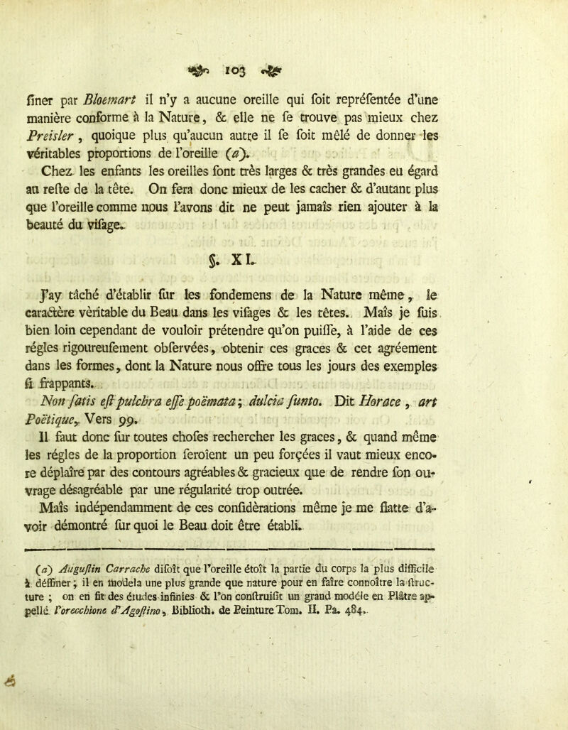 fîner par Bloemart il n’y a aucune oreille qui foit repréfentée d’une manière conforme à la Nature, & elle ne fe trouve pas mieux chez Preisler, quoique plus^ qu’aucun autre il fe foit mêlé de donner les véritables proportions de l’oreille Chez les enfants les oreilles font très larges & très grandes eu égard au refte de la tête. On fera donc mieux de les cacher & d’autant plus que l’oreille comme nous l’avons dit ne peut jamais rien ajouter à la beauté du vifage- §. XL Jay tâché d’établir fur les fondemens de la Nature même,, le caraélère véritable du Beau dans les vifages & les têtes., Maïs je fuis, bien loin cependant de vouloir prétendre qu’on puilTe, à l’aide de ces régies rigoureufement obfervées, obtenir ces grâces & cet agréement dans les formes, dont la Nature nous offire tous les jours des exemples Çi frappants. Non fatis eft’pulchra ejjepo'èmataj dulcu: funto. Dit Horace art PoetiquCy Vers 99. Il faut donc fur toutes chofes rechercher les grâces, & quand même les régies de la proportion feroîent un peu forçées il vaut mieux enco« re déplaire par des contours agréables & gracieux que de rendre fon ou-;* vrage désagréable par une régularité trop outrée. Mais indépendamment de ces confidèrations même je me flatte d’a- voir démontré fur quoi le Beau doit être établi. (^a) AuguJUn Carrache difoît que l’oreille étoît la partie du corps la plus difficile à déffiuer; il en ttiodela une plus grande que nature pour en faire connoître la flnic- ture ; on en fit des études infinies & l’on conftruifît un grand modèle en Plâtre a|»- pellé. rorecchioM JûiMioth. de Peinture Tom. H. Pa, 484.. é