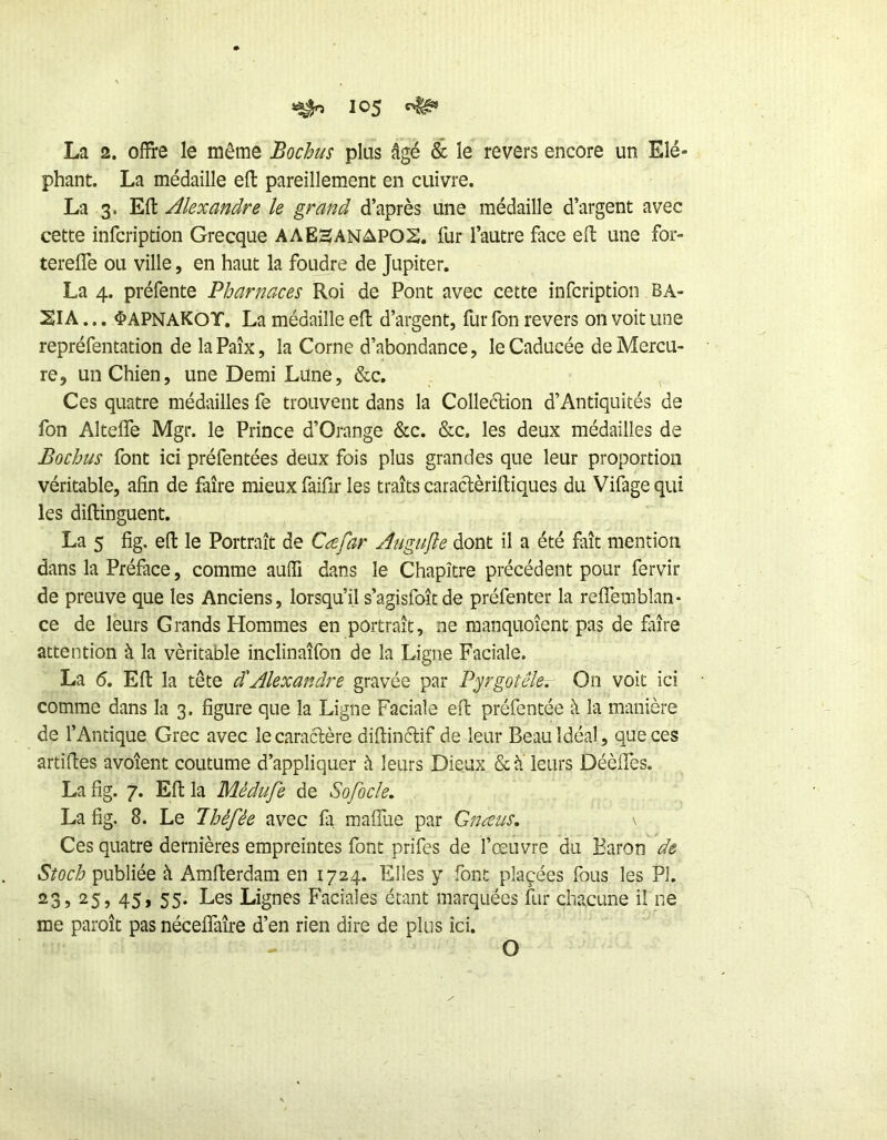 La 2. offre le même Bochus plus âgé & le revers encore un Elé« phant. La médaille efl pareillement en cuivre. La 3. Efl Alexandre le grand d’après une médaille d’argent avec cette infcription Grecque AAESANAP02. fur l’autre face eft une for- tereffe ou ville, en haut la foudre de Jupiter, La 4. préfente Pharnaces Roi de Pont avec cette infcription BA- SIA... ^APNAKOT. La médaille eft d’argent, fur fon revers on voit une repréfentation de la Paix, la Corne d’abondance, le Caducée de Mercu- re, un Chien, une Demi Lune, &c. Ces quatre médailles fe trouvent dans la Colleétion d’Antiquités de fon Alteffe Mgr. le Prince d’Orange &c. &c. les deux médailles de Bochus font ici préfentées deux fois plus grandes que leur proportion véritable, afin de faire mieux faifir les traits caraclèriftiques du Vifage qui les diflinguent. La 5 fig, efl le Portrait de Cæfar Augujle dont il a été fait mention dans la Préface, comme aufïi dans le Chapitre précédent pour fervir de preuve que les Anciens, lorsqu’il s’agisfoîtde préfenter la reffembîan* ce de leurs Grands Hommes en portrait, ne manquoîent pas de fiiîre attention à la véritable inclinaîfon de la Ligne Faciale. La 6. Eft la tête d'Alexandre gravée par P^rgotêle. On voit ici comme dans la 3. figure que la Ligne Faciale eft préfentée à la manière de l’Antique Grec avec le caractère diftinétif de leur Beau Idéal, que ces ardftes avoîent coutume d’appliquer à leurs Dieux & à leurs Déèffes. La fig. 7. Eft la Médufe de Sofocle, La fig. 8. Le Ihèfée avec fa maffue par Gnæus, \ Ces quatre dernières empreintes font prifes de l’œuvre du Baron de Stock publiée à Amfterdam en 1724. Elles y font plaçées fous les PI. 23, 25, 45, 55. Les Lignes Faciales étant marquées fur chacune il ne me paroît pas néceffaîre d’en rien dire de plus ici. O