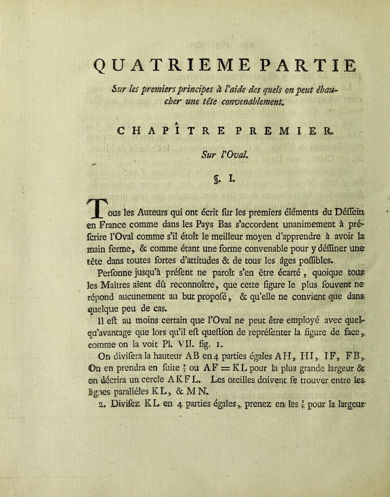 QUATRIEME PARTIE ^ur Us premiers principes à Vaide des quels on peut ébau- cher une tête convenablement, CHAPÎTRE PREMIER- Sur rOval, §. I. T- les Auteurs qui ont écrit fur les premiers éléments du DéfTeiiï en France comme dans les Pays Bas s’accordent unanimement à pré^ fcrire l’Oval comme s’il étoît le meilleur moyen d’apprendre à avoir læ main ferme, & comme étant une forme convenable pour y défliner une tête dans toutes fortes d’attitudes & de tous les âges poffibles» Perfonne jusqu’à préfent ne paroît s’en être écarté, quoique tous; les Maîtres aient dû. reconnoître, que cette figure le plus fouvent ne répond aucunement au butpropofé, & qu’elle ne convient que danse quelque peu de cas. 11 eft au moins certain que TOvaî ne peut être employé avec queî^ qu’avantage que lors qu’il elt queftion de repréfenter la figure de face 3, comme on la voit PL VTÎ. fig. i. On diviiera la hauteur AB 004 parties égales AH, HI, IF, FB„ On en prendra en fuite | ou AF = KL pour la plus grande largeur &: ©n décrira un cercle AKFL.. Les oreilles doivent fe trouver entre les ignés parallèles KL, a. DivMez. KL en 4 parties égales, prenez en tes | pour la largeur: