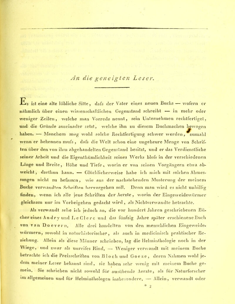 An die gene igten Leser. Ers ist eine alte lobliche Silte, dafs der Vater eines neuen Buchs — wofern er nahmlich uber eiaen wissenschaftlichen Gegenstand schreibt — in mehr oder weniger Zeilen, welche man Vorrede nennt, sein Unternehmen rechtfertiget, und die Gründe auseinader setzt, welche ihn zu diesem Bucbmachen bewoeen § baben. — Manchem mag wohl solcbe Rechtfertigung schwer werden, zumahl wenn er bekennen mufs , dafs die Welt schon eine ungeheure Menge von Schrif- ten iiber den von ihm abgehandelten Gegenstand besitzt, und er das Verdienstliche seiner Arbeit und die Eigenthiimlichkeit seines Werks blofs in der verscbiedenen Lange und Breite, Hohe und Tiefe , worin er von seinen Vorgangern etwa ab- weieht, dartbun kann. — Glücklicherweise habe ich mich mit solchen Abmes- sungen nicht zu befassen, wie aus der nachstebenden Musterung der meinem Bucbe verwandten Srbriften bprvorgehen soil, Denn man wird es nicbt unbillig finden, wenn icb allé jene Scbriften der Aerzte , worin der Eingeweidewiirmer gleichsam nur im Vorbeigeben gedacbt wird, als Nicbtverwandte betracbte. Als verwcindt sebe icb jedoch an, die vor bundert Jabren gescbriebenen Bii- cber eines An dry und e Cl e r c und das fünfzig Jahre spater erschienene Buch von van Doevern, Allé drei bandelten von den menscblicben Eingeweide- würmern, sowobl in naturbisloriscber, als aucb in medicinisch praktischer Be- ziebung. Allein als diese Manner scbrieben, lag die Helmintbologie noch in der Wiege, und zwar als unreifes Kind* — Weniger verwandt mit meinem Buche betrachte ich die Preisschriften von Bloch und Goe ze, deren Nabmen wobl je- dem meiner Leser bekannt sind, sie baben sebr wenig mit meinem Bucbe ge- mein, Sie schrieben nicht sowobl für ausiibende Aerzte, als fiir Naturforscher im allgemeinen und fiir Helminlhologen insbesondere* — Allein, verwandt oder