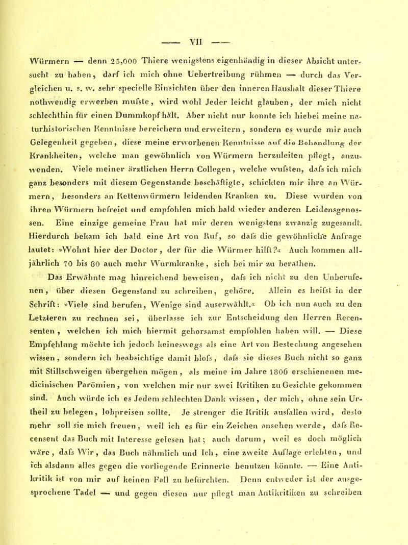 Würmern — denn 25,000 Thiere wenigstens eigenhandig in dieser Absichl unter- surfit zu haben, darf ich mich ohne Uebertreibung rühmen — durch das Ver- gleichen u. s. w. selir specielle Einsichten iiber den inneren Hausbalt dieser Thiere nothwendig erwerben mufste, wird wohl Jeder leicht glauben, der mich nicht schlechthin für einen Dummkopf halt* Aber nicht nur konnte ich hiebei meine na- turhistorischen Kenntnisse bereichern und ervveitern, sondern es wurde mir auch Gelegenheit gegeben, diese meine erworbenen Kenntnisse auf «K© Bchandlung der Krankheiten, welche man gewohnlich von Würmern herzuleiten pflegt, anzu- wenden* Viele meiner arztlichen Herrn Collegen , welche wufsten, dafs ich mich ganz besonders mit diesem Gegenstande beschaftigte, schickten mir ihre an Wür- mern, besonders an Kettenwürmern leidenden Kranken zu* Diese wurden von ihren Würmern befreiet und empfoblen mich bald wieder anderen Leidensgenos- sen. Eine einzige gemeine Frau hat mir deren wenigstens zwanzig zugesandt* Hierdurch bekam ich bald eine Art von Ruf, so dafs die gewohnliclïe Anfrage lautet: »Wohnt hier der Doctor, der für die Wiirmer hilft?« Auch kommen all- jahrlich 70 bis 00 auch mehr Wurmkranke , sich bei mir zu berathen. Das Erwahnte mag hinreichend beweisen, dafs ich nicht zu den Unberufe- nen, über diesen Gegenstand zu schreiben, gehore* Alîein es heifst in der Schrift : »Viele sind berufen, Wenige sind auserwahlt*« Ob ich nun auch zu den Letzteren zu rechnen sei, iiberlasse ich zur Entscheidung den Herren Recen- senten , welchen ich mich hiermit gehorsamst empfohlen haben will* —• Diese Empfehlung mochte ich jedoch keineswegs als eine Art von Bestechung angeseheri wissen , sondern ich beabsichtige damit blofs , dafs sie dieses Buch nicht so ganz mit Stillschweigen übergehen mogen , als meine im Jahre 1800 erschienenen me- dicinischen Paromien, von welchen mir nur zwei Kritiken zuGesichte gekommen sind. Auch würde ich es Jedem schlechten Dank wissen, der mich, ohne sein Ur- theil zubelegen, lobpreisen sollte* Je slrenger die Kritik ausfallen wird, desto mehr soli sie mich freuen , weil ich es für ein Zeichen ansehen werde, dafs Re- censent das Buch mit Interesse gelesen hat ; auch darum , weil es doch moglich ware, dafs Wir, das Buck nahmlich und Ich, eine zweite Aufiage erlcbten, und ich alsdann ailes gegen die vorliegende Erinnerte benutzen konnte. — Eine Anti- kritik ist von mir auf keinen Fall zu befürchten. Denn entweder ist der ausge- sprochene Tadel und gegen diesen nur pflegt man Antikritiken zu schreiben