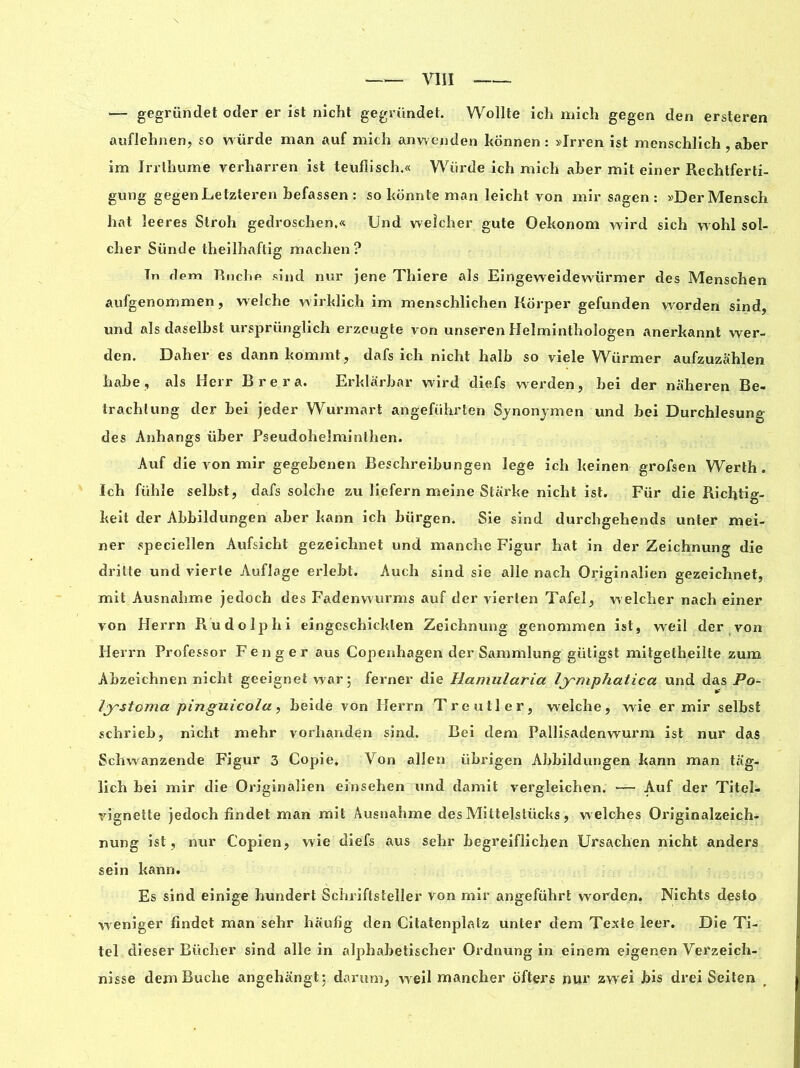 — gegründet oder er ist nicht gegründet. Wollte ich mich gegen den ersteren auflehnen, so würde man auf mich anwenden konnen: »Irren ist menschlich , aber irn Irrthume verharren ist teufiisch.« Würde ich mich aber mit einer Rechtferti- gung gegen Letzteren befassen : so konnte man leichl von mir sagen : »DerMensch bat leeres Stroh gedroschen.« Und welcher gute Oekonom wird sich wohl sol- cher Sünde theilhaftig machen ? Tn flem Ruche sind nur jene Thiere als Eingeweidewürmer des Menschen aufgenommen, welche wirklich im menschlichen Korper gefunden worden sind, und als daselbst ursprünglich erzeugte von unseren Helminthologen anerkannt wer- den. Daher es dann komrnt, dafs ich nicht halb so viele Wiirmer aufzuzahlen habe, cils Herr Bre ra. Erklârbar wird diefs werden, bei der naheren Be- trachlung der bei jeder Wurmart angefiihrten Synonymen und bei Durchlesung des Anhangs über Pseudohelminlhen. Auf die von mir gegebenen Beschreibungen lege ich keinen grofsen Werth. Ich fühle selbst, dafs solche zu liqfern meine Starke nicht ist. Für die Richtig- keit der Abbildungen aber kann ich bürgen. Sie sind durchgehends unter mei- ner speciellen Aufsicht gezeichnet und manche Figur hat in der Zeichnung die drilte und vierte Auflage erlebt. Auch sind sie aile nach Originalien gezeichnet, mit Ausnahme jedoch des Fadenwurms auf der vierten Tafel, welcher nach einer von Herrn Rudolphi eingcschicklen Zeichnung genommen ist, weil der von Herrn Professor Fenger aus Copenhagen der Sammlung gütigst mitgetheilte zum Abzeichnen nicht geeignet war; ferner die Hamularia lymphatica und das Po- lystoma pinguicola, beide von Herrn Treutler, welche, wie er mir selbst schrieb, nicht mehr vorhanden sind. Bei dem Pallisadenwurm ist nur das Schwanzende Figur 3 Copie, Von allen übrigen Abbildungen kann man tag- lich bei mir die Originalien einsehen und damit vergleichen. — Auf der Titel- vignette jedoch findet man mit Ausnahme des Mittelstücks, welches Originalzeich- nung ist, nur Copien, wie diefs aus sehr begreiflichen Ursachen nicht anders sein kann. Es sind einige hundert Schriftsteller von mir angeführt worden. Nichts desto weniger findet man sehr haufig den Citatenplntz unter dem Texte leer. Die Ti- tel dieser Bûcher sind aile in alphabetischer Ordnung in einem eigenen Verzeich- nisse dem Bûche angehangt: darum, weil mancher ofters nur zwtfi bis drei Seiten
