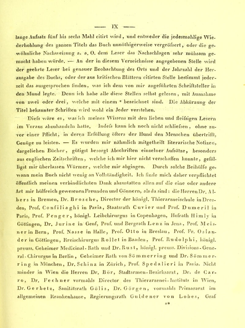 lange Aufsatz fünf Lis sechs Mahl citirt wird, und entweder die jedesmahlige Wie- derhohlung des ganzen Titels das Buch unnothigerweise vergrofsert, oder die ge- wohnliche Nachweisung a. a. O. dem Leser das Nachschlagen sehr mühsam ge- macht Laben würde. — An der in diesem Verzeichnisse angegebenen Slelle wird der geehrte Leser bei genauer Beobacbtung des Orts und der Jahrzahl der Her- ausgabe des Buchs, oder der aus britischen Blattern citirten Slelle bestimmt jeder- zeit das ausgesprochen linden, was ich dem von mir angeführteri Schriflsteller in den Mund legte. Denn ich babe aile diese Stellen selbst geîesen , mit Ausnahme von zwei oder drei, welche mit einem * bezeichnet sind. Die Abkürzung der Titel bekannter Schriften wird wohl ein Jeder verstehen. Diefs ware es, was ich meines Wissens mit den lieben und fleifsigen Lesern im Voraus abzuhandeln halte» Indefs kann ich noch nicht schliefsen , ohne zu- vor einer Pflicht, in deren Erfüllung ôfters der Hund den Menschen übertrifFt, Genüge zu leisten. — Es wurden mir nahmlich mitgetheilt literarische Notizen, dargeliehen Bûcher, gütigst besorgt Abschriften einzelner Aufsatze, besonders aus englischen Zeitschriflen, welche ich mir hier nicht verschaffen konnte, gefal- ligst mir überlassen Würmer, welche mir abgingen. Durch solche Beihülfe ge- wann mein Buch nicht wenig an Vollslandigkeit. Ich fînde mich daher verpflichtet offentlich meinen verbindlichsten Dank abzustatten allen auf die eine oder andere Art mir hülfreich gewesenenFreunden und Gonnern, alsdasind: die HerrenDr. A 1- bers in Bremen, Dr. Brosche, Director der konigl» Thierarzneischule in Dres- den, Prof. Confiliaghi in Pavia, Staatsrath Cuvier und Prof. Dumeril in Paris, Prof. Fenger, konigl. Leibchirurgus in Copenhagen, Hofrath Himlj in Gottingen, Dr. Jurine in Genf, Prof, und Bergralh Lenz in Jena , Prof. Meis- ner in Bern, Prof. Nasse in Halle, Prof. Otto in Breslau, Prof. Fr. Osian- der in Gottingen, Kreischirurgus R oil et in Baaden, Prof. Piudolphi, konigl. preuss. Geheimer Medicinal-Rath und Dr, Rust, konigl. preuss. Divisions - Gene- ral - Chirureus in Berlin , Geheimer Piath von Sommerring und Dr. S om mer- ring in München, Dr. Schinz in Zurich, Prof. Spedalieri in Pavia. Nicht minder in Wien die Herren Dr. B or, Stadtarmen-Bezirksarzl, Dr. de Car. ro, Dr. Fechner vormahls Director des Thierarzenei-Instituts in Wien, Dr. Gerbetz, Sanitatsraîh Golis, Dr. Gorgen, vormahls Primararzt im allgemeinen Krankenhause, Regierungsrath Guide ner von Lobes, Graf