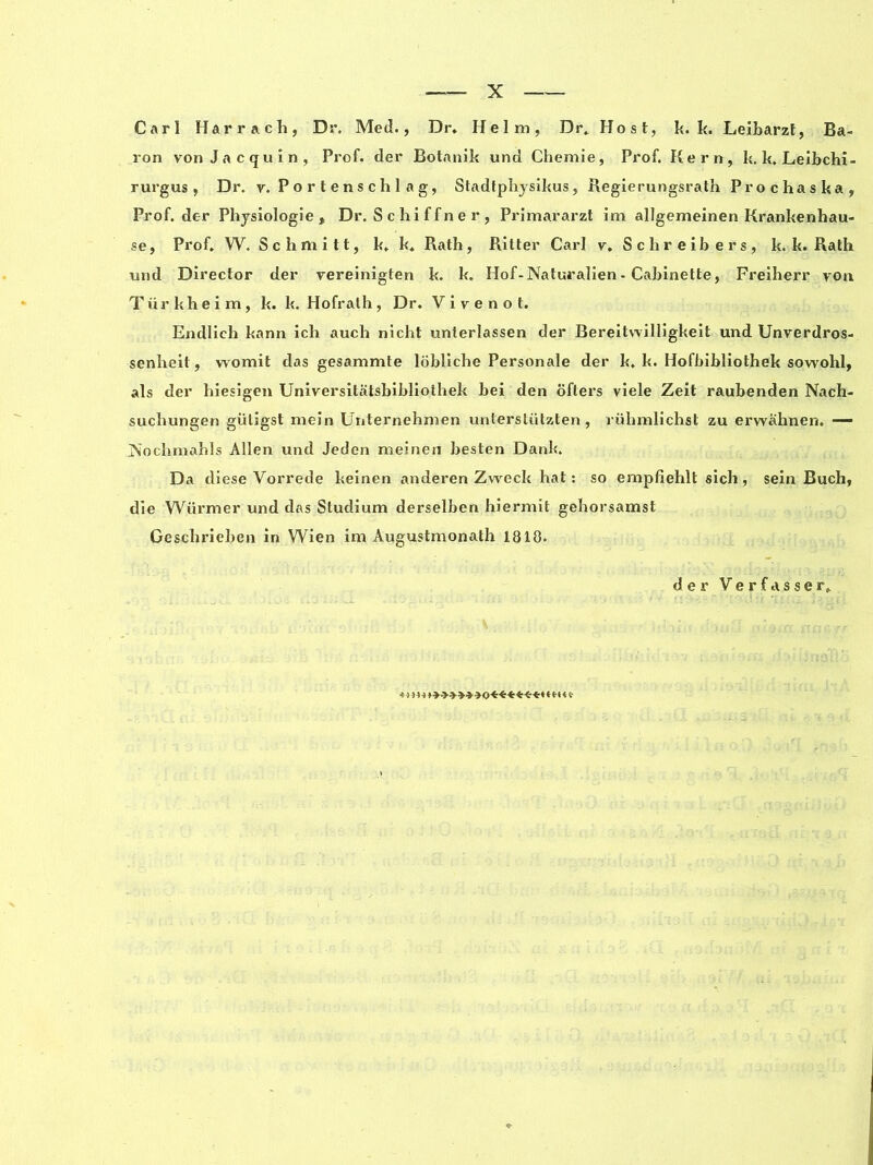 Carl Harr ach, Dr. Med., Dr. Helm, Dr. Host, k. k. Leibarzt, Ba- ron von Jacquin, Prof, der Botanik und Chemie, Prof. Kern, k. k. Leibchi- rurgus , Dr. v. P o r t e ns c h 1 a g, Stadtphysikus, Regierungsrath Prochaska, Prof, der Physiologie, Dr. S c hi f f n e r , Primararzt im allgemeinen Krankenhau- se, Prof. W. Schmitt, k. k. Rath, Ritter Carl v. Schreibers, k. k. Rath und Director der vereinigten k. k. Hof-Natui’alien - Cabinette, Freiherr von Tür khe i m , k. k. Hofralh , Dr. V i v e n o t. Endlich kann ich auch nicht unterlassen der Bereitvvilligkeit und Unverdros- senheit, womit das gesammte lobliche Personale der k. k. Hofbibliothek sowohl, als der hiesigen Universitatsbibliothek bei den oftex*s viele Zeit raubenden Nach- suchungen giitigst mein Uiiternehmen unterstiitzten, riihmlichst zu erwahnen. — jN'ochmahls Allen und Jeden meinen besten Dank. Da diese Vorrede keinen anderen Zweck hat : so empfiehlt sich , sein Buch, die Wurmer und das Studium derselben hiermit gehorsamst Gesclxrieben in Wien im Augustmonath 1810. der Verfasser. 4 > ) 14 ♦>»**»»<)<:■*****♦ ***<