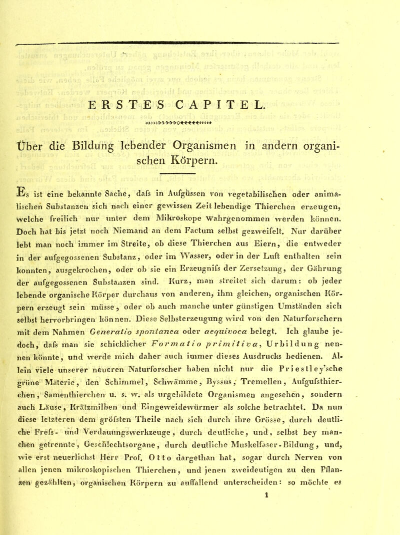 ERSTES CAPITEL. Über die Bildung lebender Organismen in andern organi- scben Kôrpern. Es ist eine bekannte Sadie, dafs in Aufgüssen von vegetabilischen oder anima- lischen Substanzen sich nach einer gewissen Zeil lebendige Thiercben erzeugen, welche freilich nur unter dem Mikroskope Wahrgenommen werden kônnen. Doch bat bis jetzt noch Niemand an dem Factum selbst gezweifelt. Nur darüber lebt man noch immer im Streite, ob diese Thierchen aus Eiern, die entweder in der aufgegossenen Substanz, oder im Wasser, oder in der Lufl enthalten sein konnten, ausgekrocben, oder ob sie ein Erzeugnifs der Zersetzung, der Gahrung der aufgegossenen Substanzen sind. Kurz, man streitet sich darum : ob jeder lebende organische Korper durcbaus von anderen, ihm gleichen, organiscben Kor- pern erzeugt sein müsse , oder ob auch manche unter günstigen Umstanden sich selbst hervorbringen kônnen. Diese Selbsterzeugung wird von den Naturforschern mit dem Nahmen Generatio spontanea oder aequivoca belegt. Ich glaube je- doch, dafs man sie schicklicher F or mat io primitiva, Urbildung nen- nen kônnte, uftd werde mich daher auch immer dieses Ausdrucks bedienen. Ai- le in viele unserer neueren Naturforscher haben nicht nur die Pr i e s tl ey’sche grüne Materie, den Schimmel, Schwamme, Byssus, Tremellen, Aufgufsthier- chen, Samenthierchen u. s. w* als urgebildete Organismen angesehen, sondern auch Lause, Kratzmilben und Eingeweidewürmer als solche betrachtet. Da nun diese letzteren dem grôfsten Theile nach sich durch ihre Grosse, durch deutli- che Frefs- und Verdauungswerkzeuge , durch deutliche, und, selbst bey man- chen getrennte , Geschlechtsorgane , durch deutliche Muskelfaser-Bildung , und, wie erst neuerlichst Herr Prof. Otto dargethan hat, sogar durch Nerven von alien jenen mikroskopischen Thierchen , und jenen zvveideutigen zu den Pflan- zen gezablten, organischen Kôrpern zu auffallend unterscheiden : so mochte es