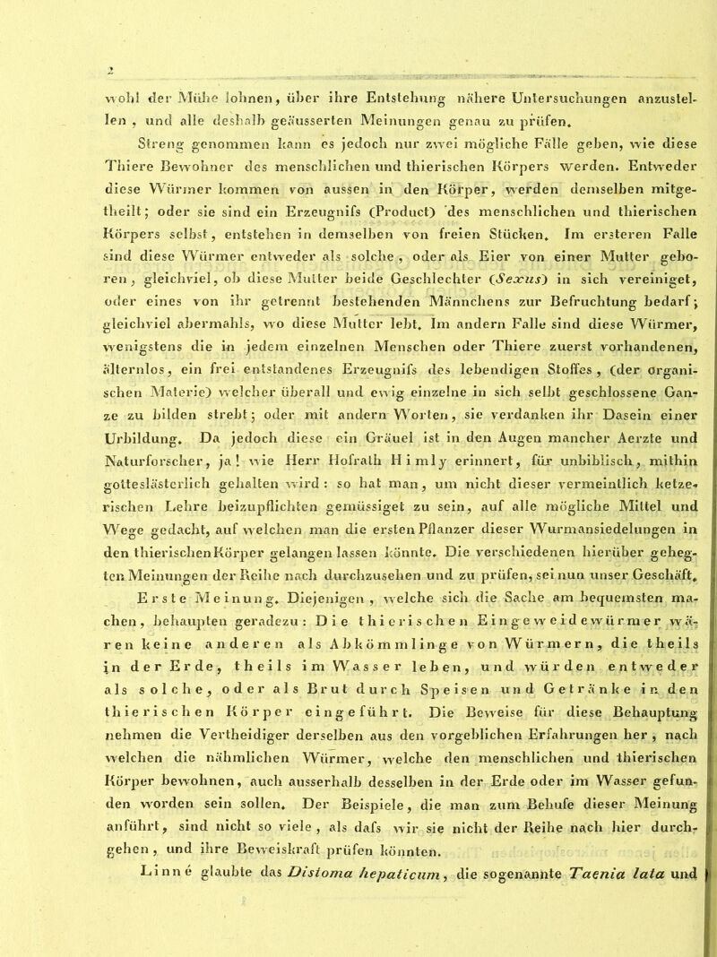 woîji der Mühe lohnen, über ihre Entstehung nahere Untersuchungen anzustel- Ien , und aile deshalb geausserten Meinungen genau zu prüfen. Streng genommen kann es jedoch nur zwei mogîiche Faille geben, wie diese Tbiere Bewohner des menschlichen und thierischen Korpers werden. Entweder diese Würrner bommen von aussen in den Korper, vserden dernselben mitge- tbeilt; oder sie sind ein Erzeugnifs (Product) des menschlichen und thierischen Korpers selbst, entstehen in dernselben von freien Stiicken. Im ersteren Faîle sind diese Wiirmer entweder als solche , oder als Eier von einer Mutter gebo- ren, gleichviel, ob diese Mutter beide Geschlechter CSeocus') in sich vereiniget, oder eines von ihr getrennt bestehenden Mannchens zur Befruchtung bedarf \ gleichviel abermahls, wo diese Mutter îebt. Im andern Falle sind diese Würrner, wenigstens die in jedem einzelnen Menschen oder Thiere zuerst vorhandenen, alternlos, ein frei entstandenes Erzeugnifs des lebendigen Stoffes , (der organi- schen Materie) welcher überall und ewig einzelne in sich selbt geschlossene Gan- ze zu bilden strebt ; oder mit andern Worten, sie verdanken ihr Dasein einer Urbildung. Da jedoch diese ein Grauel ist in den Augen mancher Aerzte und Naturforscher, ja ! wie Herr Hofrath Himly erinnert, für unbiblisch, mithin goltesîâisterlich gehalten wird : so hat man, um nicht dieser vermeintlich ketze- rischen Lehre beizupflichten gemüssiget zu sein, auf aile mogîiche Mittel und Wege gedacht, auf welchen man die ersten Piîanzer dieser Wurmansiedelungen in den thierischenKorper gelangen lassen konnte. Die verschicdenen hierüber geheg- ten Meinungen der Reihe nach durchzusehen und zu prüfen, sei nun unser Geschaft» Erste Meinung, Diejenigen , welche sich die Sache am betjuemsten ma- chen, behaupten geradezu : Die thierischen E i n g e w e i d e wür m e r wa- ren keine an der en als Abkommlinge von Würmern, die the ils in der Er de, theils im W a s s e r leben, und wür den entweder als solche, oder als Brut dur ch Speisen und Getranke in den thierischen Korper eingeführt. Die Beweise für diese Behauptung nehmen die Yertheidiger derselben aus den vorgeblichen Erfahrungen her , nach welchen die nahmlichen Würrner, welche den menschlichen und thierischen Korper bewohnen, auch ausserhalb desselben in der Erde oder im Wasser gefun- den worden sein sollen* Der Beispiele, die man zum Behufe dieser Meinung anführt, sind nicht so viele , als dafs wir sie nicht der Reihe nach hier durch- gehen, und ihre Beweiskraft prüfen konnten. Linné gîaubte das Disioma hepaticum, die sogenannte Taenia lata und