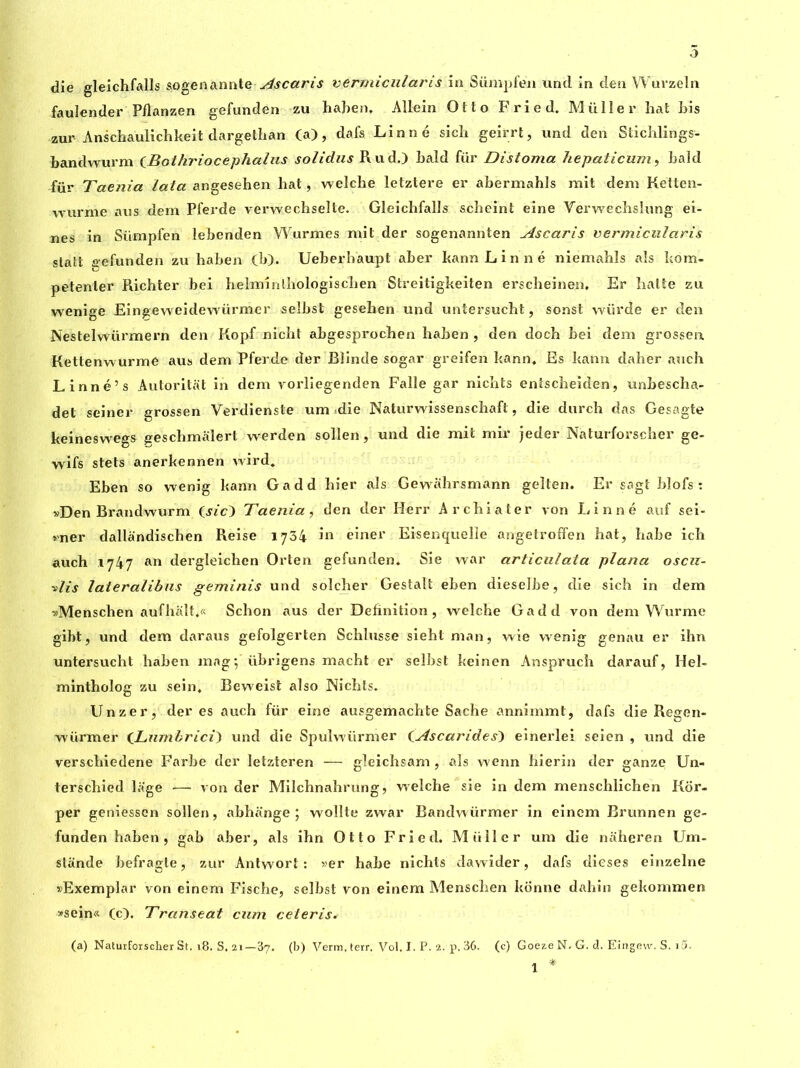 û die gleichfalls sogenannte Ascaris vermicularis in Sümpfen und in den Wuvzeln fauîender Pflanzen gefunden zu haben. Allein Otto Fried. Muller hat bis zur Anschaulichkeit dargethan (a), dafs Linné sich geirrt, und den Stichlings- bandwurm CBothriocephalus solidus Rud.) bald fiir Distoma hepaticum, bald für Taenia lata angesehen bat, welche letztere er abermahls mit dem Ketten- wurme ans dem Pferde verwechselte. Gleichfalls scheint eine Yerwecbsîung ei- nes in Sümpfen lebenden Wurmes mit der sogenannten Ascaris vermicularis slatt gefunden zu haben (b), Ueberhaupt aber kann Linné niemahls aïs kom- petenler Richter bei belminlbologisclien Streitigkeiten erscheinen. Er batte zu wenige Eingeweidewürmer selbst gesehen und untersucht, sonst würde er den Nestelwürmern den Kopf nicht abgesprochen haben, den docb bei dem grossen Kettenwurmé aus dem Pferde der Blinde sogar greifen kann* Es kann daher auch Linné’s Autoritat in dem vorliegenden Falle gar nichts enîscheiden, unbescha- det seiner grossen Verdienste um die Naturwissenschaft, die durch das Gesagte keineswegs jreschmalert werden sollen, und die mit mir jeder Naturforscher ge- wifs stets anerkennen wird. Eben so wenig kann Gadd hier als Gewahrsmann geîten. Er sagt blofs : »Den Brandwurm (jzc) Taenia, den der Herr A r chia ter von Linné auf sei- vner dallandiscben Reise 1734 m einer Eisenquelîe angetroffen bat, babe ich auch 1747 an dergleichen Orten gefunden. Sie war articulata plana oscu- ■»lis laieralibns geminis und solcher Gestalt eben dieselbe, die sich in dem «Menschen aufhalt.« Schon aus der Definition, welche Gadd von dem Wurme gibt, und dem daraus gefolgerten Schlusse sieht man, wie wenig genau er ihn untersucht haben inag-, übrigens macht er selbst keinen Ansprucb darauf, Hel- mintholog zu sein, Beweist also Nichts. Unzer, der es auch für eine ausgemachte Sache annimmt, dafs die Regen- würmer ('Lnmbrici) und die Spuîwürmer (Ascarides) einerlei seien , und die verschiedene Farbe der letzteren — gleichsam, als wenn hierin der ganze Un- terschied lage >—■ von der Milchnahrung, welche sie in dem menschlichen Kor- per geniessen sollen, abhënge ; wollte zwar Bandwürmer in einem Brunnen ge- funden haben , gab aber, als ihn Otto Fried. Müller um die naheren Uni - stôinde befragte, zur Antwort : »er habe nichts dawider, dafs dieses einzelne ^Exemplar von einem Fische, selbst von einem Alenschen konne dahin gekommen >sein« (c). Transeat cum ceteris. (a) Naturforscher St. 18. S. 21—37. (b) Verm, terr. Vol. I. P. 2. p. 36. (c) Goeze N. G. d. Eingew. S. i5. 1 *