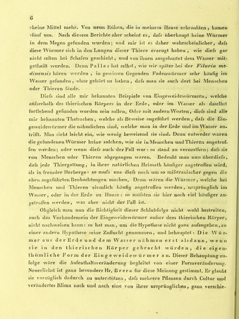 G »keine Mittel mehr. Von neun Kühen, clie in meinem Hause erkrankten , kamen »fünf um. Nach diesem Berichte aber scheint es, dafs überhaupt keine Würmer in dem Magen gefunden wurden; und mir ist es daher wahrscheinlicher, dafs diese Würmer sich in den Lungen dieser Thiere erzeugt haben , wie diefs gar nicht selten bei Schafen geschiebt, und von ibnen ausgehustet dem Wasser mit- getbeilt wurden. Denn Pallas hat selbst, wie wir spa ter bei der Filaria me- ■dinensis bôren werden , in gewissen Gegenden Fadenwürmer sehr haufig im Wasser gefunden, obne gehort zu haben, dafs man sie auch dort bei Menschen oder Thieren fande. Diefs sind allé mir bekannten Beispiele von Eingeweidewürmern, welche aûfserhalb des thierischen Korpers in der Erde, oder im Wasser als daselbst fortlebend gefunden worden sein sollen, Oder mit andern Worten, diefs sind aile mir bekannten Tbatsachen, welche als Beweise angeführt werden , dafs die Ein- geweidewürmer die nahmlichen sind, welche man in der Erde und im Wasser an- trifft. Man sieht leicht ein, wie wenig beweisend sie sind. Denn entweder waren die gefundenen Würmer keine solchen, wie sie inMenschen undThieren angetrof- fen werden 5 oder wenn diefs auch der Fall war: so stand zu vermuthen; dafs sie von Menschen oder Thieren abgegangen waren. Bedenkt man nun überdiefs, dafs jede Thiergattung, in ihrer natürlichen Heimath haufiger angetroffen wird, als in fremder Herberge : so mufs uns diefs noch um so mifslrauischer gegen die eben angeführtenBeobachtungen ma ch en» Denn waren die Würmer, welche bei Menschen und Thieren ziemlich haufig angetroffen werden, ursprünglich im Wasser, oder in der Erde zu Hause : so müfslen sie hier noch viel haufiger An- getroffen werden, was aber nicht der Fall ist. Obgîeich man nun die Richtigkeit dieser Schlufsfoîge nicht wohl bestreiten, auch das Yorhandensein der Eingeweidewiirmer aufser dem thierischen Korper, nicht nachweisen kann : so hat man, um die Hypothèse nicht ganz aufzugehen, zu einer andern Hypothèse seine Zuflucht genommen, und behauptet : Die Wür- mer a us derErdeund dem Wasser n ah men erst alsdann, wenn sie in den thierischen Korper gebraclit wiirden, die eigen- ihümliche Form der Eingewei dew firmer an. Dieser Behauptung zu- folge ware die Aufenthaltsveranderung begleitet von einer Formveranderung. Neuerlichst ist ganz besonders Hr, Brera ffir diese Meinung gestimmt, Er glaubt sie vorzüglich dadurch zu unterstfitzen, dafs mehrere Pilanzen durch Cultur und verandertes Klima nach und nach eine von ihrer virsprfinglichen, ganz verschie-