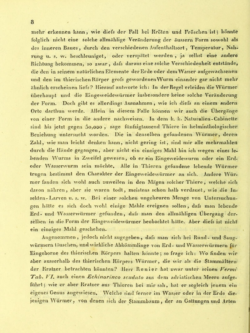 mehr erkennen kann, wie diefs dcr Fall bei Krolen und Froschen ist; konnte folglich nicht eine solche allmahlige Veranderung der aussern Form sowohl als des inneren Baues, durch den verschiedenen AuFenthallsort, Temperatur, Nah- rung u. s* w. beschleuniget, oder verspatet werden , ja selbst eine andere Richtung bekommen, so zwar , dafs daraus eine solcbe Verschiedenheit entstande, die den in seinem natürîichen Elemente derErde oder demWasser aufgewachsenen nnd den im thierischen Korper grofs gewordenenWurm einander gar nicht mehr ahnlich erscheinen liefs ? Hierauf antworte ich: In der Regel erleiden die Würmer iiberhaupt und die Eingeweidewürmer insbesondere keine solche Veranderung der Form. Doch gibt es allerdings Ausnahmen , wie ich diefs an einem andern Orte darthun werde. Allein in diesem Falîe konnen wir auch die Übergange von einer Form in die andere nachweisen, In dem k. k. Naturalien-Cabinette sind bis jetzt gegen 50,000 , sage fiinfzigtausend Thiere in helminthologischer Beziehung untersucht worden. Die in denselben gefundenen Warmer, deren Zahl, wie man leicht denken kann, nicht gering ist, sind mir allé mehrmahlert durch die Hande gegangen, aber nicht ein einziges Mahl bin ich wegen eines le- benden Warms in Zweifel gewesen, ob er ein Eingeweidewurm oder ein Erd- oder Wasserwurm sein mochte* Allé in Thieren gefundene lebende W^ürmer trugen bestimmt den Charakter der Eingeweidewürmer an sich. Andere Wür- mer fanden sich wohl auch zuweilen in den Magen solcher Thiere, welche sich davon nahren, aber sie waren todt, meistens schon halb verdauet, wie die In- sekten- Larven u. s. w. Bei einer solchen ungeheuren Menge von Untersuchun- gen batte es sich doch wohl einige Mahle ereignen sollen , dafs man lebende Erd- und Wasserwürmer gefunden, dafs man den allmahligen Übergang der- selben in die Form der Eingeweidewürmer beobachtet hatte. Aber diefs ist nicht ein einziges Mahl geschehen. Angenommen, jedoch nicht zugegehen , dafs man sich bei Rund- und Saug- würmern tauschen, undwirkliche Abkommlinge von Erd- und Wasserwürmern für Eingeborne des thieriscLen Korpers halten konnte; so frage ich: Wo linden wir aber ausserhalb des thierischen Korpers Würmer, die wir als die Stammaltérn der Kratzer betrachten konnten? Herr Renier hat zwar unter seinen Vermi Tab. VI. auch einen Echinorinco scudato aus dem adriatischen Meere aufge- führt; wie er aber Kratzer aus Thieren bei mir sah, hat er sogleich jenem ein eigenes Genus angewiesen, Welche sind ferner im Wasser oder in der Erde die- jenigen Würmer, yon denen sich der Stammbaum, der an Gattungen und Arten