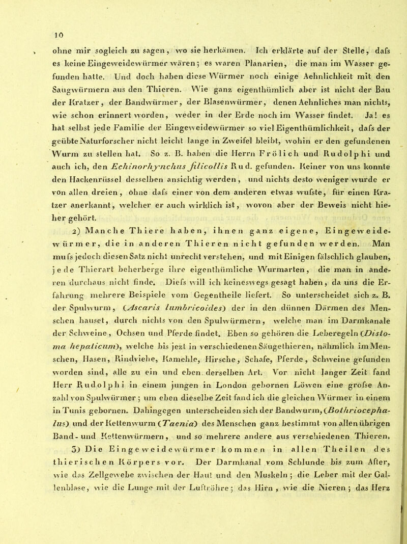 ohne mir sogleich zu sagen, wo sie herkamen. Ich erklarte auf der Stelle, dafs es keine Eingeweidewürmer waren ; es waren Planarien, die man im Wasser ge- funden hatte. Und dock haben diese Warmer noch einige Aehnlichkeit mit den Saugwiirmern aus den Thieren. Wie ganz eigenthiimlich aber ist nicbt der Bau derKratzer, der Bandwiirmer, der Bîasenwürmer, denen Aehnliches man nichts, wie schon erinnert worden, weder in der Erde noch im Wasser findet. Ja! es hat selbst jede Familie der Eingeweidewürmer so viel Eigenthiimlichkeit, dafs der geübteNaturforscher nicht leicht lange in Zweifel bleibt, wohin er den gefundenen Wurm zu stellen hat* So z. B. haben die Herrn Frolich und Rudolphi und auch ich, den Echinorhynchus Jilicollis Rud. gefunden. Reiner von uns konnte den Hackenriissel desselben ansichtig werden, und nichts desto weniger wurde er von allen dreien, ôhne dafs einer von dem anderen etwas wufste, für einen Kra- tzer anerkannt, welcher er auch wurklich ist, wovon aber der Beweis nicht hie- her gehort. 2) Manche Thiere haben, ihnen ganz eigene, Eingeweide- würmer, die in anderen Thieren nicht gefunden werden. Man mufs jedoch diesenSatz nicht unrecht verstehen, und mit Einigen falschlich glauben, jede Thierart beherberge ihre eigenthiimliche Wurmarten, die man in ande- ren durchaus nicht findc. Diefs will ich keineswegs gesagt haben, da uns die Er- fahrung mehrere Beispiele vom Gegentheile liefert. So unterscheidet sich z. B. der Spulwurm, CAscaris lumbricoides) der in den diinnen Darmen des Men- schen hauset, durch nichts von den Spulwürmern, welche man im Darmkanale der Schweine, Ochsen und Pferde findet* Eben so gehoren die Leberegeln (JDisto- ma hepaticum), welche bis jezt in verschiedenen Saugelhieren, nahmlich imMen- schen, Hasen, Rindviehe, Kamehle, Hirsche, Schafe, Pferde, Schweine gefunden worden sind, allé zu ein und eben. derselben Art. Vor nicht langer Zeit fand Herr Rudolphi in einem jungen in London gebornen Lowen eine grofse An- zahl von Spulwiirmer ; um eben dieselbe Zeit fand ich die gleichen Würmer in einem in Tunis gebornen. Dahingegen unterscheiden sich der Bandwurm, (Bothriocepha- Ins) und der Kettenwurm iTaenia) des Menschen ganz bestimmt von alleniibrigen Band-und Kettenwiirmern, und so mehrere andere aus verschiedenen Thieren* 5) Die Eingeweidewürmer kommen in allen Theilen des thierischen Rorpers vor. Der Darmkanal vom Schlunde bis zum After, wie das Zellgewebe zwischen der Haul und den Muskeln ; die Leber mit der Gal- lenblase, wie die Lunge mit der Luftrohre; das Hirn , wie die Nieren ; das Herz