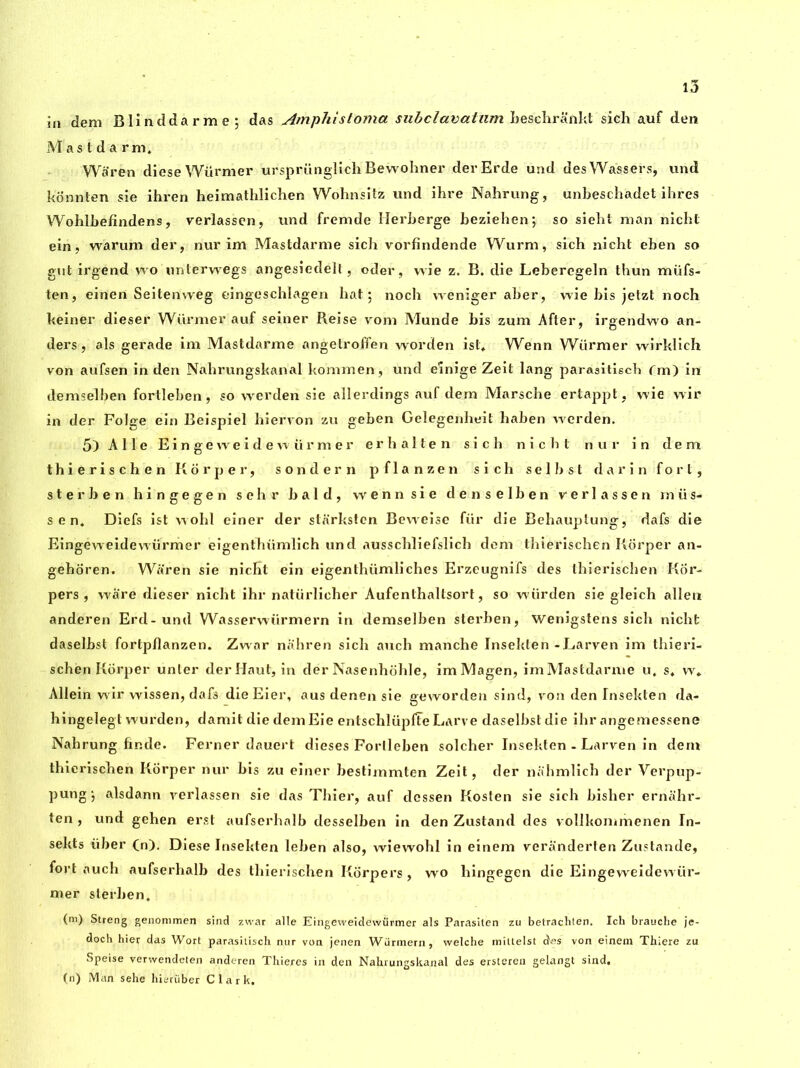 in dem Blinddarme; das Amphistoma subclavatum Leschrankt sich auf den Mastda rm. War en diese Wurnier ursprünglich Bewohner derErde und des Wassers, und konnten sie ihren heimathlichen Wohnsitz und ihre Nahrung, unbeschadet ihres Wohlbefindens, verlassen, und fremde Herberge beziehen; so siebt man nicbt ein, warum der, nur im Mastdarme sich vorfindende Wurm, sich nicht eben so gut irgend w o uriterwegs angesiedell , oder, vvie z. B. die Lebercgeln thun miifs- ten, einen Seitenweg eingeschlagen hat; noch weniger aber, wie bis jetzt noch keiner dieser Wiirmer auf seiner Reise vom Munde bis zum After, irgendwo an- ders, als gerade im Mastdarme angetroffen worden ist, Wenn Wiirmer wirklich von aufsen in den Nabrungskanal kommen, und einige Zeit lang parasitiscb im) in demselben fortleben, so wrerden sie allerdings auf dem Marsche ertappt, wie wir in der Folge ein Beispiel hiervon zu geben Gelegenheit haben werden. 5) Allé Eingevveidewürmer erhalten sich nicbt nur in dem thierischen Korper, sonder n pflanzen sich selbst darin fort, sterben hingegen sehr bald, wenn sie denselben verlassen miis- sen, Diefs ist wobl einer der starksten Bewreise fiir die Behauptung, dafs die EingéweidéwüVmer eigenthiimlich und ausschliefslich dem thierischen Korper an- gehoren. Waren sie nicKt ein eigenthümliches Erzeugnifs des thierischen Kor- pers , ware dieser nicht ihr natiirlicher Aufenthaltsort, so würden sie gieich alien anderen Erd-und Wasserwiirmern in demselben sterben, Wenigstens sich nicht daselbst fortpflanzen. Zwar nahren sich auch manche Inseklen -Larven im thieri- schen Korper unter der Haut, in dér Nasenhohle, imMagen, imMastdarme u, s, w* Allein wir wissen, dafs die Eier, aus denen sie geworden sind, von den Insekten da- hingelegt wurden, damit die demEie entschlüplîe Larve daselbst die ihr angemessene Nahrung finde. Ferner dauert dieses Fortleben solcher Insekten - Larven in dem thierischen Korper nur bis zu einer bestimmten Zeit, der nahmlich der Verpup- pung; alsdann verlassen sie das Thier, auf dossen Kosten sie sich bisher ernahr- ten , und gehen erst aufserhalb desselben in den Zustand des vollkommenen In- sekts iiber (n). Diese Insekten leben also, wiewohl in einem veranderten Zustande, fort auch aufserhalb des thierischen Korpers, wo hingegen die Eingeweidewiir- mer sterben. (m) Streng genommen sind zwar aile Eingeweidewürmer als Parasiten zu betrachten. Ich brauche je- doch hier das Wort parasitisch nur von jenen Wiirmern, welche mittelst des von einem Thiere zu Speise verwendeten anderen Thieres in den Nahrungskanal des ersteren gelangt sind, (n) Man sehe hieriiber Clark,
