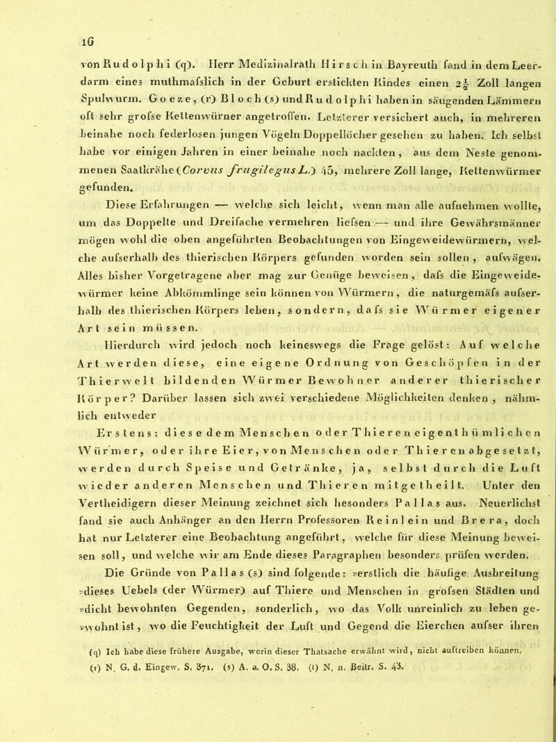 lG von Ru d o 1 p h i (q). Herr Medizinalrath Hirsch in Bayreuth fand in dem Leer- darm eines muthmafslich in der Gehurt erstichten Kindes einen 2~ Zoll langea Spulwurm. G o e z e , (r) Bloch (s) und Rudolphi hahen in saugenden Lammern oft sehr grofse Kettenwürner angetroffen. Letzterer versichert auch, in mehreren heinahe noch federlosen jungen Vogeln Doppelîocher gesehen zu hahen. Ich selbst hahe vor einigen Jahren in einer beinahe noch nackten , ans dem Neste genom- menen Saatkrahe (Corviis frugilegus L.) 45, mehrere Zoll lange, Kettenwürmer gefunden. Diese Erfahrungen — welche sich leicht, wenn man aile aufnehmen wollte, uni das Doppelle und Dreifache vermehren liefsen — und ihre Gewahrsmanner mogen wohl die oben angefülirten Beobachtungen von Eingeweidewürmern, wel- cbe aufserhalb des thierischen Korpers gefunden worden sein sollen , aufwagen. Ailes bisher Vorgetragene aber mag zur Genüge beweisen , dafs die Eingeweide- würmer heine Abkommlinge sein konnen von Würmern, die naturgemafs aufser- halb des thierischen Korpers leben, sondera, dafssie Würmer eigener Art sein müssen. Hierdurch wird jedoch noch keinesv\egs die Frage gelôst : Auf welche Art werden diese, eine eigene Ordnung von Geschôpfen in der Thierwelt bildenden Würmer Bewohner anderer thierischer Kor per? Dariiber lassen sich zwei verschiedene Moglichkeiten denken , nahm- lich entweder Erstens: diese dem Menschen oderThiereneigenthümlichen Würmer, ode r ihre Eie r, von Menschen oder Thierenabgesetzt, werden durch Speise und Getranke, ja, selbst dur ch die Lu ft wieder anderen Menschen und T hier en mitgetheilt. Unter den Vertheidigern dieser Meinung zeichnet sich hesonders Pallas aus. Neuerlichst fand sie auch Anhanger an den Herrn Professoren Reinlein und Br era, doch hat nur Letzterer eine Beobachtung angefülirt, welche für diese Meinung bewei- sen soil, und welche wir am Ende dieses Paragraphen besonders prüfen werden. Die Griinde von Pallas (s) sind folgende : »erstlich die haufige Ausbreitung »dieses Uebels (der Würmer) auf Thiere und Menschen in grofsen Stadten und »dicht hewohnlen Gegenden, sonderlich, wo das Volk unreinlich zu leben ge- vwohntist, wo die Feuchtigkeit der Luft und Gegend die Eierchen aufser ihren (q) Ich habe diese frühere Ausgabe, worin dieser Thatsache erwâhnt wird, nicht auftreiben konnen,