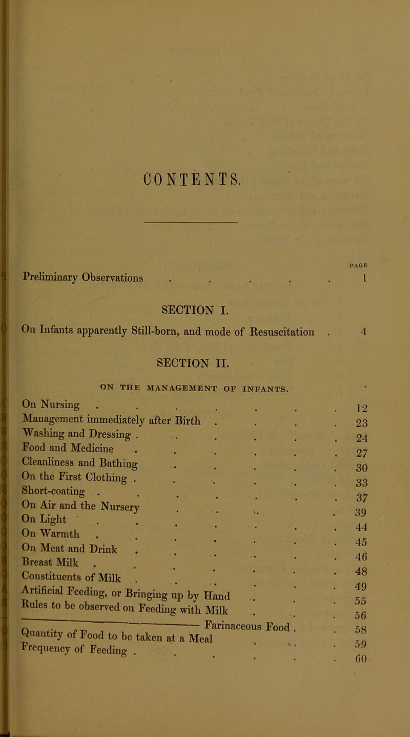 CONTENTS. Preliminary Observations SECTION I. On Infants apparently Still-born, and mode of Resuscitation SECTION II. ON THE MANAGEMENT OF INFANTS. On Nursing Management immediately after Birth Washing and Dressing . Food and Medicine Cleanliness and Bathing On the First Clothing . Short-coating . On Air and the Nursery On Light ■ . On Warmth On Meat and Drink Breast Milk Constituents of Milk Artificial Feeding, or Bringing up by Hand Rules to be observed on Feeding with Milk ~ ~ Farinaceous Quantity of Food to be taken at a Meal Frequency of Feeding . Food PAGE 1 4 12 23 24 27 30 33 37 39 44 45 46 48 49 55 56 58 59 60