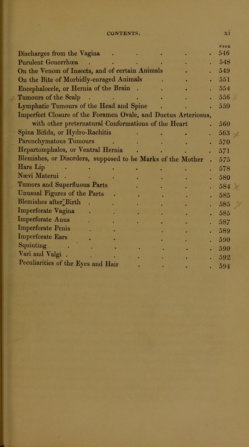 Discharges from the Vagina Purulent Gonorrhoea .... On the Venom of Insects, and of certain Animals On the Bite of Morbidly-enraged Animals Encephalocele, or Hernia of the Brain . Tumours of the Scalp .... Lymphatic Tumours of the Head and Spine Imperfect Closure of the Foramen Ovale, and Ductus Arteriosus, with other preternatural Conformations of the Heart Spina Bifida, or Hydro-Eachitis Parenchymatous Tumours Hepartomphalos, or Ventral Hernia Blemishes, or Disorders, supposed to be Marks of the Mother Hare Lip NaeAri Materni . Tumors and Superfluous Parts Unusual Figures of the Parts Blemishes after'Birth Imperforate Vagina Imperforate Anus Imperforate Penis Imperforate Ears Squinting . ' . Vari and Valgi . Peculiarities of the Eyes and Hair PAGE 546 548 549 551 554 556 559 560 563 / 570 571 575 578 580 584 V 585 585 ^ 585 587 589 590 590 592 594