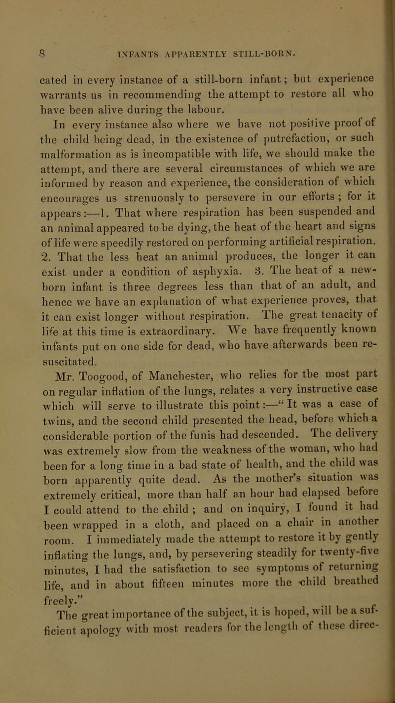 cated in every instance of a still-born infant; but experience warrants us in recommending tlie attempt to restore all who have been alive during the labour. In every instance also where we have not positive proof of the child being dead, in the existence of putrefaction, or such malformation as is incompatible with life, we should make the attempt, and there are several circumstances of which we are informed by reason and experience, the consideration of which encourages us strenuously to persevere in our efforts ; for it appears:—1. That where respiration has been suspended and an animal appeared to be dying, the heat of the heart and signs of life were speedily restored on performing artificial respiration. 2. That the less heat an animal produces, the longer it can exist under a condition of asphyxia. 3. The heat of a new- born infant is three degrees less than that of an adult, and hence we have an explanation of what experience proves, that it can exist longer without respiration. The great tenacity of life at this time is extraordinary. We have frequently known infants put on one side for dead, who have afterwards been re- suscitated. Mr. Toogood, of Manchester, who relies for tbe most part on regular inflation of the lungs, relates a very instructive case which will serve to illustrate this point:—“ It was a case of twins, and the second child presented the head, before which a considerable portion of the funis had descended. The delivery was extremely slow from the weakness of the woman, who had been for a long time in a bad state of health, and the child was born apparently quite dead. As the mother’s situation was extremely critical, more than half an hour had elapsed before I could attend to the child ; and on inquiry, I found it had been wrapped in a cloth, and placed on a chair in another room. I immediately made the attempt to restore it by gently inflating the lungs, and, by persevering steadily for twenty-five minutes, I had the satisfaction to see symptoms of returning life, and in about fifteen minutes more the child breathed fi-eely.” The o-reat importance of the subject, it is hoped, will be a suf- ficient apology with most readers for the lengtli of these direc-