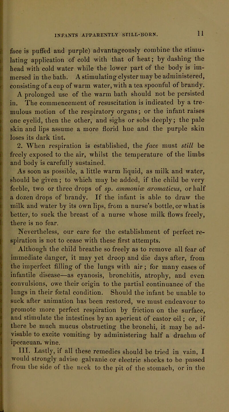 face is puflfed and purple) advantageously combine the stimu- lating application of cold with that of heat; by dashing the head with cold water while the lower part of the body is im- mersed in the bath. A stimulating clyster may be administered, consisting of a cup of warm water, with a tea spoonful of brandy. A prolonged use of the warm bath should not be persisted in. The commencement of resuscitation is indicated by a tre- mulous motion of the respiratory organs; or the infant raises one eyelid, then the other, and sighs or sobs deeply; the pale skin and lips assume a more florid hue and the purple skin loses its dark tint. 2. When respiration is established, the face must still be freely exposed to the air, whilst the temperature of the limbs and body is carefully sustained. As soon as possible, a little warm liquid, as milk and water, should be given; to which may be added, if the child be very feeble, two or three drops of sp. ammonice aromaticus, or half a dozen drops of brandy. If the infant is able to draw the milk and water by its own lips, from a nurse’s bottle, or what is better, to suck the breast of a nurse whose milk flows freely, there is no fear. Nevertheless, our care for the establishment of perfect re- spiration is not to cease with these first attempts. Although the child breathe so freely as to remove all fear of immediate danger, it may yet droop and die days after, from the imperfect filling of the lungs with air; for many cases of infantile disease—as cyanosis, bronchitis, atrophy, and even convulsions, owe their origin to the partial continuance of the lungs in their foetal condition. Should the infant be unable to suck after animation has been restored, we must endeavour to promote more perfect respiration by friction on the surface, and stimulate the intestines by an aperient of castor oil; or, if there be much mucus obstructing the bronchi, it may be ad- visable to excite vomiting by administering half a drachm of ipecacuan. wine. III. Lastly, if all these remedies should be tried in vain, I would strongly advise galvanic or electric shocks to be passed from the side of the neck to the pit of the stomach, or in the