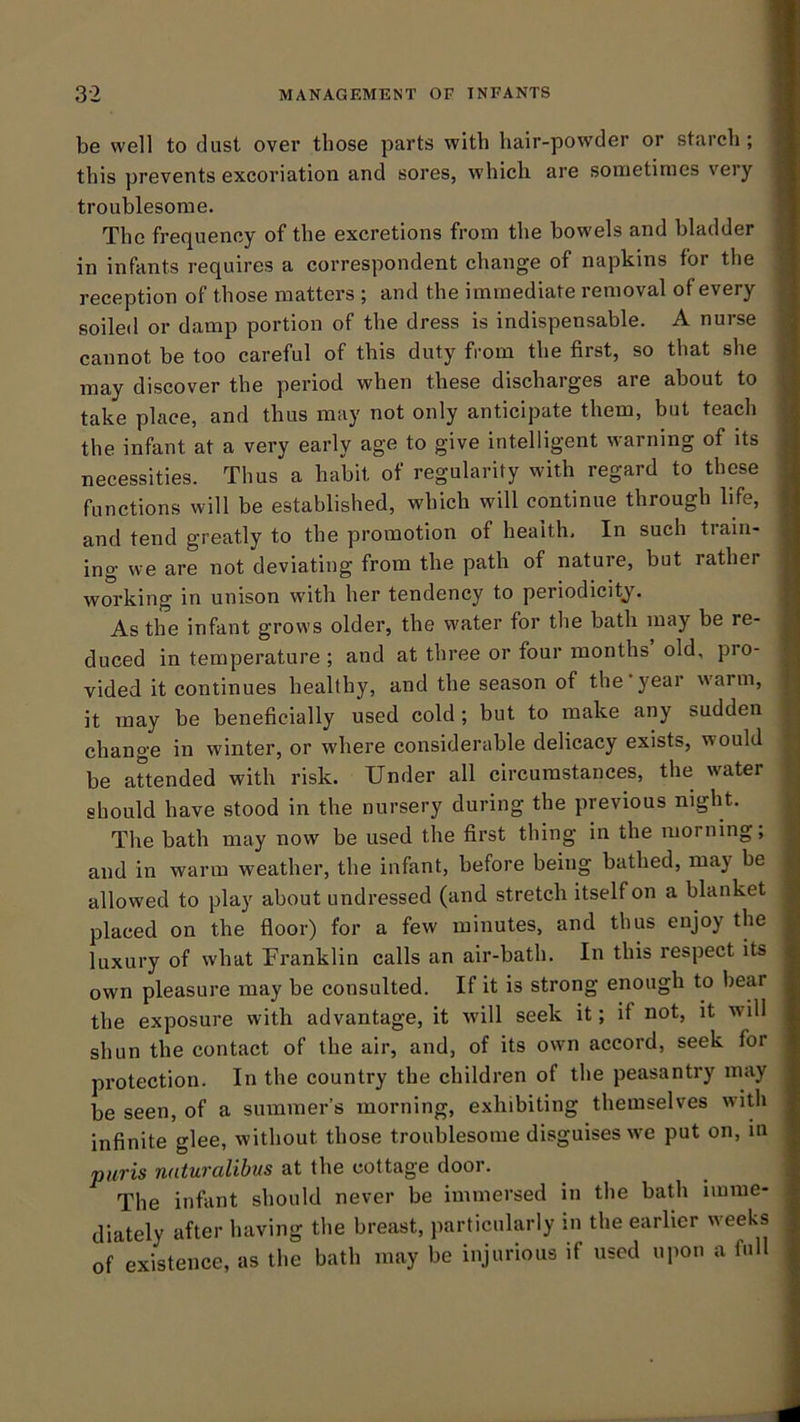 be well to dust over those parts with hair-powder or starch ; this prevents excoriation and sores, which are sometimes very troublesome. The frequency of the excretions from the bowels and bladder in infants requires a correspondent change of napkins for the reception of those matters ; and the immediate removal of every soiled or damp portion of the dress is indispensable. A nurse cannot be too careful of this duty from the first, so that she may discover the period when these discharges are about to take place, and thus may not only anticipate them, but teach the infant at a very early age to give intelligent warning of its necessities. Thus a habit of regularity with regard to these functions will be established, which will continue through life, and tend greatly to the promotion of health. In such tiaiii- ing we are not deviating from the path of nature, but rather working in unison with her tendency to periodicity^. As the infant grows older, the water for the bath may be re- duced in temperature ; and at three or four months old, pro- vided it continues healthy, and the season of the year w'arm, it may be beneficially used cold ; but to make any sudden change in winter, or where considerable delicacy exists, would be aUended with risk. Under all circumstances, the water should have stood in the nursery during the previous night. The bath may now be used the first thing in the morning, and in warm weather, the infant, before being bathed, may be allowed to play about undressed (and stretch itself on a blanket placed on the floor) for a few minutes, and thus enjoy the luxury of what Franklin calls an air-bath. In this respect its own pleasure may be consulted. If it is strong enough to bear the exposure with advantage, it will seek it; if not, it will shun the contact of the air, and, of its own accord, seek for protection. In the country the children of the peasantry may be seen, of a summer’s morning, exhibiting themselves with infinite glee, without those troublesome disguises we put on, in piiris naturalibus at the cottage door. The infant should never be immersed in the bath imme- diately after having the breast, particularly in the earlier weeks of existence, as the bath may be injurious if used upon a full