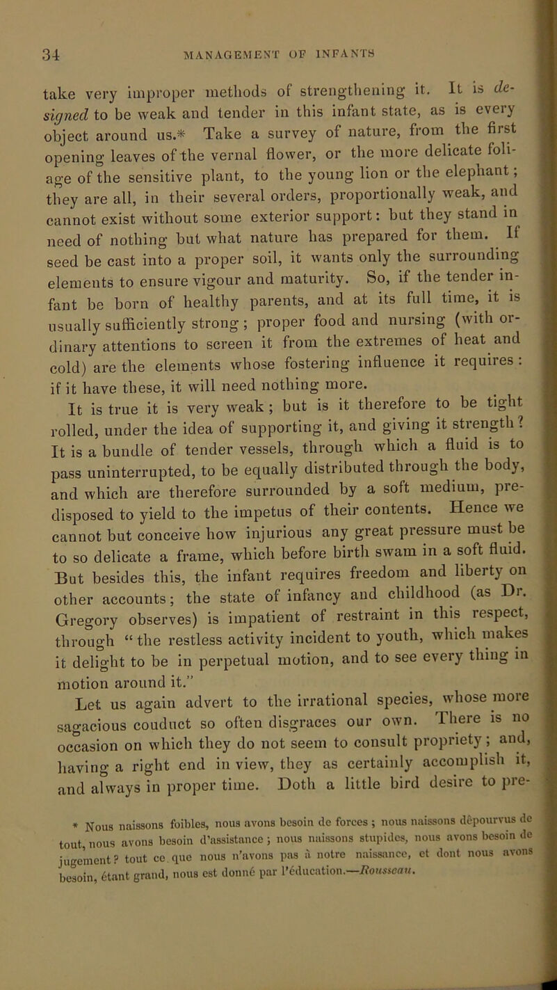 take very improper metbods of strengtlieuing it. It is de- signed to be weak and tender in this infant state, as is every object around us.* Take a survey of nature, from the first opening leaves of the vernal flower, or the more delicate foli- age of the sensitive plant, to the young lion or the elephant; they are all, in their several orders, proportionally weak, and cannot exist without some exterior support: but they stand in need of nothing but what nature has prepared for them. If seed be cast into a proper soil, it wants only the surrounding elements to ensure vigour and maturity. So, if the tender in- fant be born of healthy parents, and at its full time, it is usually sufficiently strong; proper food and nursing (with or- dinary attentions to screen it from the extremes of heat and cold) are the elements whose fostering influence it requires : if it have these, it will need nothing more. It is true it is very weak ; but is it therefore to be tight rolled, under the idea of supporting it, and giving it strength ? It is a bundle of tender vessels, through which a fluid is to pass uninterrupted, to be equally distributed through the body, and which are therefore surrounded by a soft medium, pre- disposed to yield to the impetus of their contents. Hence we cannot but conceive how injurious any great pressure must be to so delicate a frame, which before birtli swam in a soft fluid. But besides this, the infant requires freedom and liberty on other accounts; the state of infancy and childhood (as Dr. Gregory observes) is impatient of restraint in this respect, through “ the restless activity incident to youth, which makes it delight to be in perpetual motion, and to see every thing in motion around it.” Let us again advert to the irrational species, whose more sagacious couduct so often disgraces our own. There is no occasion on which they do not seem to consult propriety; and, having a right end in view, they as certainly accomplish it, and always in proper time. Doth a little bird desire to pre- * Nous naissons foibles, nous avons bcsoin de forces ; nous naissons depourvus do tout, nous avons besoin d’assistance; nous naissons stupidcs, nous avons besom de iugcmcnt? tout ce.quc nous n’avons p!is ii notre naissancc, ct dont nous avons besoin, tdant grand, nous est donnd par I’C'ducation.—i?OKssca«.