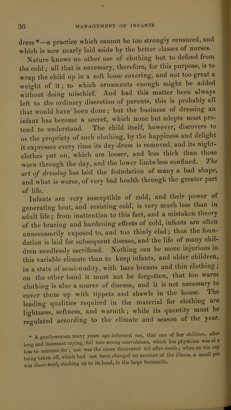 dress*—a practice which cannot be too strongly censuied, and which is now nearly laid aside by the better classes of nurses. Nature knows no other use of clothing but to defend from the cold ; all that is necessary, therefore, for this purpose, is to wrap the child up in a soft loose covering, and not too great a weight of it; to which ornaments enough might be added without doing mischief. And had this matter been always left to the ordinary discretion of parents, this is probably all that would have' been done ; but the business of dressing an infant has become a secret, which none but adepts must pre- tend to understand. The child itself, however, discovers to us the propriety of such clothing, by the happiness and delight it expresses every time its day-dress is removed, and its night- clothes put on, which are looser, and less thick than those worn through the day, and the lower limbs less confined. The art of dressing has laid the foundation of many a bad shape, and what is worse, of very bad health through the greater part of life. Infants are very susceptible of cold, and their power ot generating heat, and resisting cold, is very much less than in adult life; from inattention to this fact, and a mistaken theory of the bracing and hardening effects of cold, infants are often unnecessarily exposed to, and too thinly clad; thus the foun- dation is laid for subsequent disease, and the life of many chil- dren needlessly sacrificed. Nothing can be more injurious in this variable climate than to keep infants, and older childien, in a state of semi-nudity, with bare breasts and thin clothing, on the other hand it must not be forgotten, that too warm clothing is also a source of disease, and it is not necessary to cover them up with tippets and shawls in the house. The leading qualities required in the material for clothing are lio-htness, softness, and warmth ; while its quantity must be regulated according to the climate and season of the year. * A gentlewoman many years ago informed me, that one of her children, after long and incessant crying, fell into strong convulsions, which her pliysician was at a loss to account for ; nor was the cause discovered till after death ; when on the cap being taken off, which had not been cliangcd on account of the illness, a small pm wiis discovered, sticking up to its head, in the large fontiincllc.