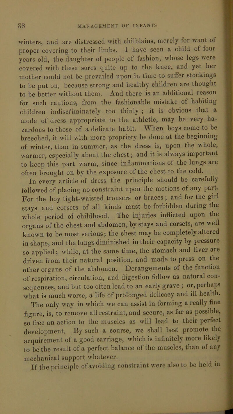 winters, and are distressed with chilblains, merely for want ot proper covering to their limbs. I have seen a child of four years old, the daughter of people of fashion, whose legs were covered with these sores quite up to the knee, and yet her mother could not be prevailed upon in time to suffer stockings to be put on, because strong and healthy children are thought to be better without them. And there is an additional reason for such cautions, from the fashionable mistake of habiting childien indiscriminately too thinly ; it is obvious that a mode of dress appropriate to the athletic, may be very ha- zardous to those of a delicate habit. W^hen boys come to be breeched, it will with more propriety be done at the beginning of winter, than in summer, as the dress is, upon the whole, warmer, especially about the chest; and it is always important to keep this part warm, since inflammations of the lungs are often brought on by the exposure of the chest to the cold. In every article of dress the principle should be carefully followed of placing no constraint upon the motions of any part. For the boy tight-waisted trousers or braces ; and for the girl stays and corsets of all kinds must be forbidden during the whole period of childhood. The injuries inflicted upon the organs of the chest and abdomen, by stays and corsets, are well known to be most serious; the chest may be completely altered in shape, and the lungs diminished in their capacity by pressure so applied ; while, at the same time, the stomach and liver are driven from their natural position, and made to press on the other organs of the abdomen. Derangements of the function of respiration, circulation, and digestion follow as natural con- sequences, and but too often lead to an early grave ; or, perhaps what is much worse, a life of prolonged delicacy and ill health. The only way in which we can assist in forming a really fine figure, is, to remove all restraint, and secure, as far as possible, so free an action to the muscles as will lead to their perfect development. By such a course, we shall best promote the acquirement of a good carriage, which is infinitely more likely to be the result of a perfect balance of the muscles, than of any mechanical support whatever. If the principle of avoiding constraint were also to be held m