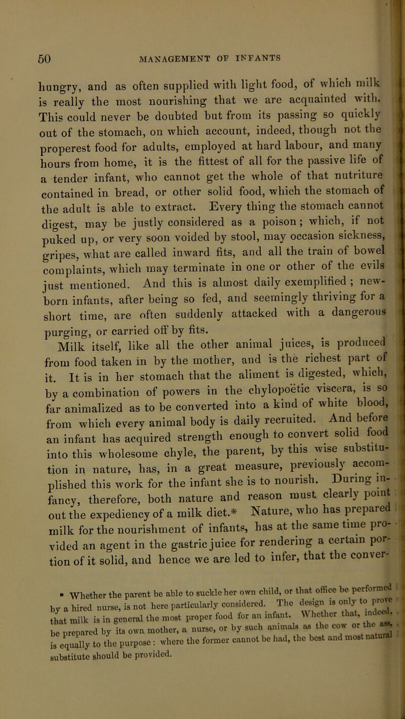 hungry, and as often supplied with light food, of which milk is really the most nourishing that we are acquainted with. This could never be doubted but from its passing so quickly out of the stomach, on which account, indeed, though not the properest food for adults, employed at hard labour, and many hours from home, it is the fittest of all for the passive life of I a tender infant, who cannot get the whole of that nutriture contained in bread, or other solid food, which the stomach of the adult is able to extract. Every thing the stomach cannot dio’est, may be justly considered as a poison; which, if not I puked up, or very soon voided by stool, may occasion sickness, i gripes, what are called inward fits, and all the train of bowel complaints, which may terminate in one or other of the evils ; just mentioned. And this is almost daily exemplified , new- born infants, after being so fed, and seemingly thriving for a short time, are often suddenly attacked with a dangerous ■ purging, or carried off by fits. Milk itself, like all the other animal juices, is produced : from food taken in by the mother, and is the richest part of it. It is in her stomach that the aliment is digested, which, i by a combination of powers in the chylopoetic viscera, is so > far animalized as to be converted into a kind of white blood, from which every animal body is daily recruited. And before > an infant has acquired strength enough to convert solid food . into this wholesome chyle, the parent, by this wise substitu- i tion in nature, has, in a great measure, previously accom- i plished this work for the infant she is to nourish. During in- i fancy, therefore, both nature and reason must clearly point ( out the expediency of a milk diet.* Nature, who has prepare 4 milk for the nourishment of infants, has at the same time pro j vided an agent in the gastric juice for rendering a certain por- | tion of it solid, and hence we are led to infer, that the conver- ^ • Whether the parent be able to suckle her own child, or that office be performed by a hired nurse, is not here particularly considered. The design is offiy to p^e that milk is in general the most proper food for an infant. Whether that, md<^ betTpared by its own mother, a nurse, or by such animals as the cow or the ^ is equally to the purpose ; where the former cannot be had, the best and most natural substitute should be provided.