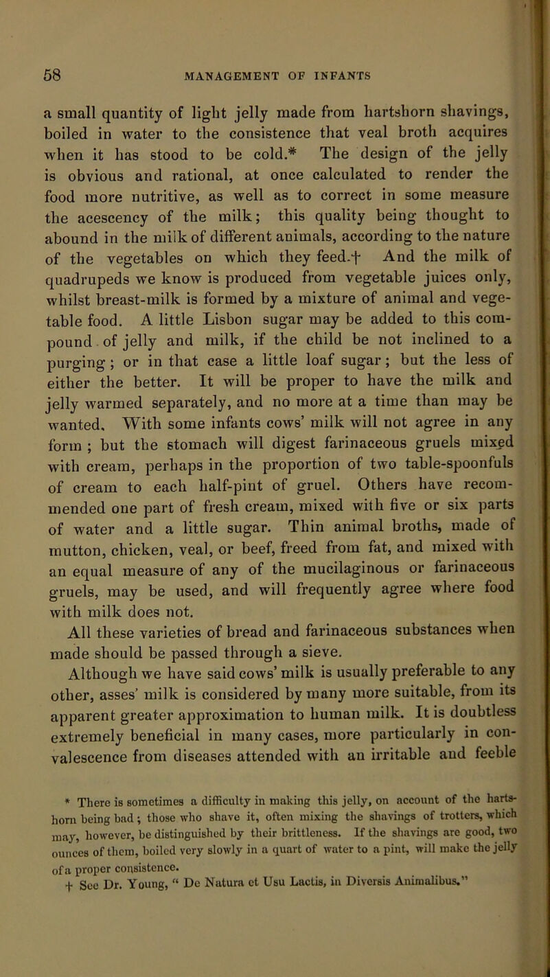 a small quantity of light jelly made from hartshorn shavings, boiled in water to the consistence that veal broth acquires when it has stood to be cold.* The design of the jelly is obvious and rational, at once calculated to render the food more nutritive, as well as to correct in some measure the acescency of the milk; this quality being thought to abound in the milk of different animals, according to the nature of the vegetables on which they feed-t And the milk of quadrupeds we know is produced from vegetable juices only, whilst breast-milk is formed by a mixture of animal and vege- table food. A little Lisbon sugar may be added to this com- pound of jelly and milk, if the child be not inclined to a purging; or in that case a little loaf sugar; but the less of either the better. It will be proper to have the milk and jelly warmed separately, and no more at a time than may be wanted. With some infants cows’ milk will not agree in any form ; but the stomach will digest farinaceous gruels mix^d with cream, perhaps in the proportion of two table-spoonfuls of cream to each half-pint of gruel. Others have recom- mended one part of fresh cream, mixed with five or six parts of water and a little sugar. Thin animal broths, made of mutton, chicken, veal, or beef, freed from fat, and mixed with an equal measure of any of the mucilaginous or farinaceous gruels, may be used, and will frequently agree where food with milk does not. All these varieties of bread and farinaceous substances when made should be passed through a sieve. Although we have said cows’ milk is usually preferable to any other, asses’ milk is considered by many more suitable, from its apparent greater approximation to human milk. It is doubtless extremely beneficial in many cases, more particularly in con- valescence from diseases attended with an irritable and feeble * There is sometimes a difficulty in making this jelly, on account of the harts- horn being bad; those who shave it, often mixing the shavings of trotters, which may, how-ever, be distinguished by their brittleness. If the shavings are good, two ounces of them, boiled very slowly in a quart of water to a pint, will make the jelly ofa proper consistence. t See Dr. Young,  De Natura ct Usu Lactis, in Diversis Aniraalibus.”