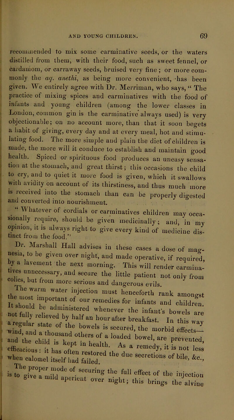 reoomuiemied to mix some carminative seeds, or the waters distilled from them, with their food, such as sweet fennel, or cardamom, or carraway seeds, bruised very fine ; or more com- monly the aq, anethi, as being more convenient, -has been given. We entirely agree with Dr. Merriman, who says, “ The practice of mixing spices and carminatives with the food of infants and young children (among the lower classes in London, common gin is the carminative always used) is very objectionable; on no account more, than that it soon begets a habit of giving, every day and at every meal, hot and stimu- lating food. The more simple and plain the diet of children is I made, the more will it conduce to establish and maintain good I health. Spiced or spii-ituous food produces an uneasy sensa- j tion at the stomach, and great thirst; this occasions the child I to cry, and to quiet it moj e food is given, which it swallows with avidity on account of its thirstiness, and thus much more i is received into the stomach than can be properly digested i and converted into nourishment. Whatever of cordials or carminatives children may occa- sionally require, should be given medicinally; and, in my opinion. It IS always right to give every kind of medicine dis- tinct from the food.” Dr. Marshall Hall aclrises in these cases a dose of mao-- nesm, to be given over night, and made operative, if require°d, by a lavement the next morning. This will render carmiua- cohos, hut from more serious and dangerous evils. le warm water injection must henceforth rank amongst notfunv ,el ‘■'c infanfs bowels are StVa‘l°' ‘Y ‘~d.the morbid Zts!^ .h, diild TtV'ln .r' PirviDirf. The proper mode of securing^ the full cfFpr»i rtf +i g>ve a mild aperient over night; this brings the alvine