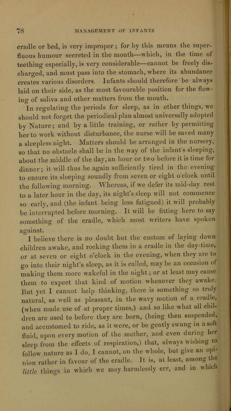 cradle or bed, is very iraprojoer ; for by this means tlie super- fluous humour secreted in the mouth—which, in the time of teething especially, is very considerable—cannot be freely dis- charged, and must pass into the stomach, where its abundance creates various disorders. Infants should therefore'be always laid on their side, as the most favourable position for the flow- ing of saliva and other matters from the mouth. In regulating the periods for sleep, as in other things, -we should not forget the periodical plan almost universally adopted by Nature; and by a little training, or rather by permitting her to work without disturbance, the nurse wdll be saved many a sleepless night. Matters should be arranged in the nursery, so that no obstacle shall be in the way of the infant’s sleeping, about the middle of the day, an hour or two before it is time for dinner; it will thus be again sufiiciently tired in the evening to ensure its sleeping soundly from seven or eight o’clock until the following morning. Whereas, if we defer its mid-day rest to a later hour in the day, its night’s sleep will not commence so early, and (the infant being less fatigued) it will probably be interrupted before morning. It will be fitting here to say something of the cradle, which most writers have s]mken against. I believe there is no doubt but the custom of laying down children awake, and rocking them in a cradle in the day-time, or at seven or eight o’clock in the evening, when they are to go into their night’s sleep, as it is called, may be an occasion of making them more wakeful in the night; or at least may cause them to expect that kind of motion whenever they awake. But yet I cannot help thinking, there is something so truly natural, as well as pleasant, in the wavy motion of a cradle, (when made use of at proper times,) and so like what all chil- dren are used to before they are born, (being then suspended, and accustomed to ride, as it were, or be gently swung in a soft fluid, upon every motion of the mother, and even during her sleep from the effects of respiration,) that, always wishing to follow nature as I do, I cannot, on the whole, but give an opi- nion rather in favour of the cradle. It is, at least, among ihc little things in which we may harmlessly err, and in which