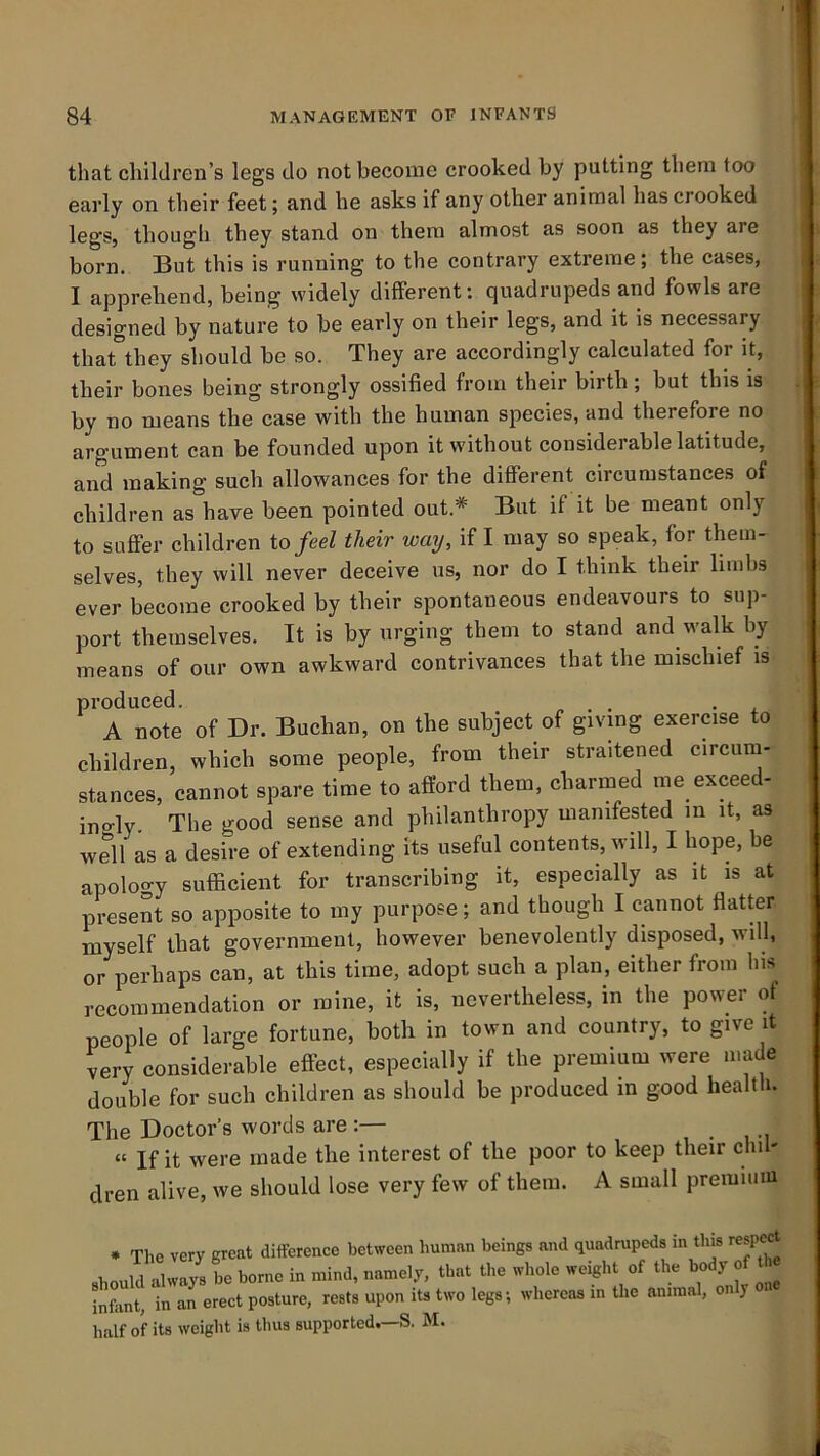 that children’s legs do not become crooked by putting them too | early on their feet; and he asks if any other animal has crooked ; legs, though they stand on them almost as soon as they are i born. But this is running to the contrary extreme ; the cases, i I apprehend, being widely different: quadrupeds and fowls are ! designed by nature to be early on their legs, and it is necessary ; tharthey should be so. They are accordingly calculated for it, | their bones being strongly ossified from their birth; but this is | by no means the case with the human species, and therefore no argument can be founded upon it without considerable latitude, , and making such allowances for the different circumstances of i children as have been pointed out.* But if it be meant only t to suffer children to feel their way, if I may so speak, for them- | selves, they will never deceive us, nor do I think their limbs j ever become crooked by their spontaneous endeavours to sup- j port themselves. It is by urging them to stand and walk by means of our own awkward contrivances that the mischief is produced. A note of Dr. Buchan, on the subject of giving exercise to i children, which some people, from their straitened circum- stances, cannot spare time to afford them, charmed me exceed- ingly The good sense and philanthropy manifested in it, as wSl as a desire of extending its useful contents, will, I hope, be apology sufficient for transcribing it, especially as it is at present so apposite to my purpose; and though I cannot flatter myself that government, however benevolently disposed, will, or perhaps can, at this time, adopt such a plan, either from his recommendation or mine, it is, nevertheless, in the power of people of large fortune, both in town and country, to give it very considerable effect, especially if the premium were made double for such children as should be produced in good health. The Doctor’s words are :— » If it were made the interest of the poor to keep their cliil' ^ dren alive, we should lose very few of them. A small premiiim * The very great difference between human beings and quadrupeds in this respcrt ehould always be borne in mind, namely, that the whole weight of the body of he infant, in an erect posture, rests upon its two legs; whereas in Uie animal, on y half of its weight is thus supported. S. M.