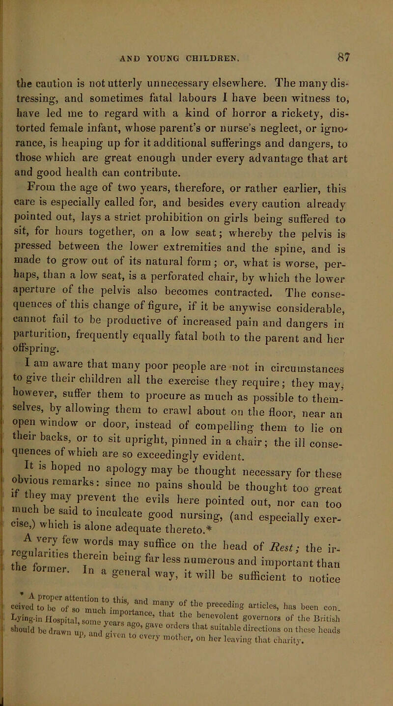 the caution is not utterly unnecessary elsewhere. The many dis- tressing, and sometimes fatal labours I have been witness to, have led me to regard with a kind of horror a rickety, dis- torted female infant, whose parent’s or nurse’s neglect, or igno- rance, is heaping up for it additional sufferings and dangers, to those which are great enough under every advantage that art and good health can contribute. From the age of two years, therefore, or rather earlier, this care is especially called for, and besides every caution already pointed out, lays a strict prohibition on girls being suffered to sit, for hours together, on a low seat; whereby the pelvis is pressed between the lower extremities and the spine, and is made to grow out of its natural form; or, what is worse, per- haps, than a low seat, is a perforated chair, by which the lower aperture of the pelvis also becomes contracted. The conse- quences of this change of figure, if it be anywise considerable, cannot fail to be productive of increased pain and dangers in parturition, frequently equally fatal both to the parent and her offspring. I am aware that many poor people are not in circumstances to give their children all the exercise they require; they may, however, suffer them to procure as much as possible to them- selves, by allowing them to crawl about on the floor, near an open window or door, instead of compelling them to lie on their backs, or to sit upright, pinned in a chair; the ill conse- quences of which are so exceedingly evident. It IS hoped no apology may be thought necessary for these obvious remarks: since no pains should be thought too great It they may prevent the evils here pointed out, nor can too rL?!' to inculcate good nursing, (and especially exer- cise,) which IS alone adequate thereto.* A very few words may suffice on the head of Rest: the ir- the t™'er 1'’” f n a general way, it will be sufficient to notice ceived to b? articles, has been con. should be draCl; ap, and gnen to every mother, on her leaving tluit charilj. I